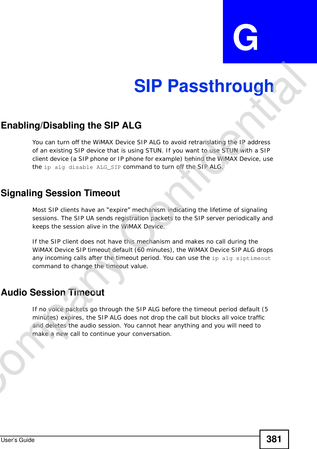 User’s Guide 381APPENDIX  G  SIP PassthroughEnabling/Disabling the SIP ALGYou can turn off the WiMAX Device SIP ALG to avoid retranslating the IP address of an existing SIP device that is using STUN. If you want to use STUN with a SIP client device (a SIP phone or IP phone for example) behind the WiMAX Device, use the ip alg disable ALG_SIP command to turn off the SIP ALG.Signaling Session TimeoutMost SIP clients have an “expire” mechanism indicating the lifetime of signaling sessions. The SIP UA sends registration packets to the SIP server periodically and keeps the session alive in the WiMAX Device. If the SIP client does not have this mechanism and makes no call during the WiMAX Device SIP timeout default (60 minutes), the WiMAX Device SIP ALG drops any incoming calls after the timeout period. You can use the ip alg siptimeout command to change the timeout value.Audio Session TimeoutIf no voice packets go through the SIP ALG before the timeout period default (5 minutes) expires, the SIP ALG does not drop the call but blocks all voice traffic and deletes the audio session. You cannot hear anything and you will need to make a new call to continue your conversation.Company Confidential