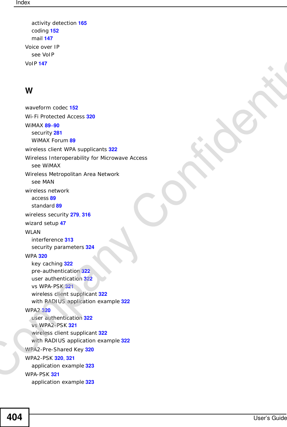 IndexUser’s Guide404activity detection 165coding 152mail 147Voice over IPsee VoIPVoIP 147Wwaveform codec 152Wi-Fi Protected Access 320WiMAX 89–90security 281WiMAX Forum 89wireless client WPA supplicants 322Wireless Interoperability for Microwave Accesssee WiMAXWireless Metropolitan Area Networksee MANwireless networkaccess 89standard 89wireless security 279,316wizard setup 47WLANinterference 313security parameters 324WPA 320key caching 322pre-authentication 322user authentication 322vs WPA-PSK 321wireless client supplicant 322with RADIUS application example 322WPA2 320user authentication 322vs WPA2-PSK 321wireless client supplicant 322with RADIUS application example 322WPA2-Pre-Shared Key 320WPA2-PSK 320,321application example 323WPA-PSK 321application example 323Company Confidential
