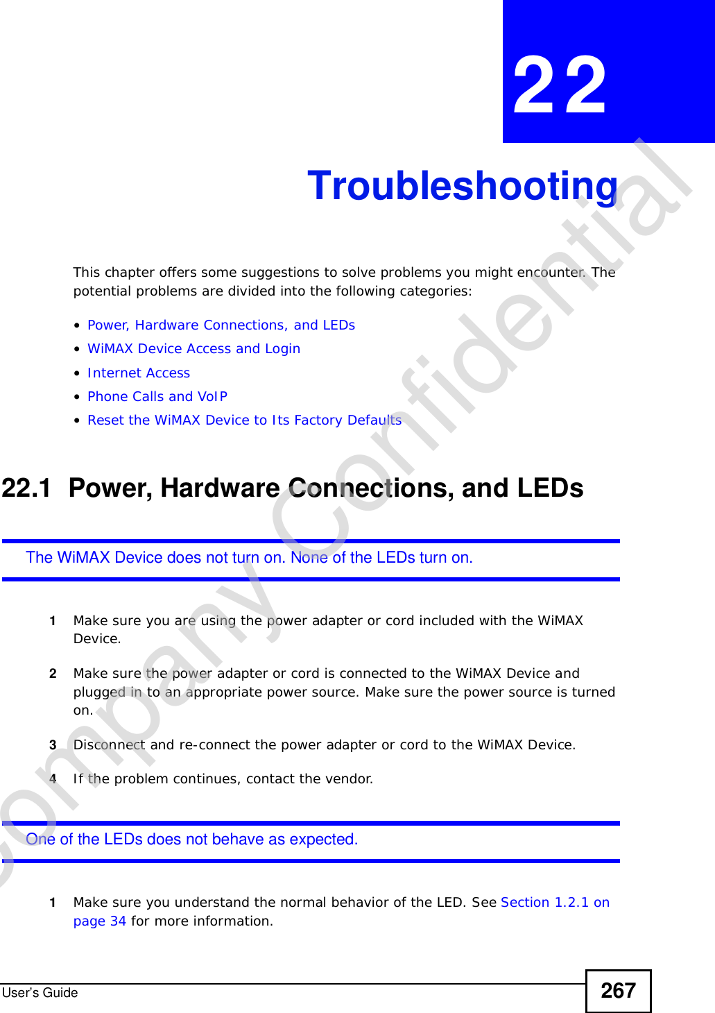 User’s Guide 267CHAPTER 22TroubleshootingThis chapter offers some suggestions to solve problems you might encounter. The potential problems are divided into the following categories:•Power, Hardware Connections, and LEDs•WiMAX Device Access and Login•Internet Access•Phone Calls and VoIP•Reset the WiMAX Device to Its Factory Defaults22.1  Power, Hardware Connections, and LEDsThe WiMAX Device does not turn on. None of the LEDs turn on.1Make sure you are using the power adapter or cord included with the WiMAX Device.2Make sure the power adapter or cord is connected to the WiMAX Device and plugged in to an appropriate power source. Make sure the power source is turned on.3Disconnect and re-connect the power adapter or cord to the WiMAX Device.4If the problem continues, contact the vendor.One of the LEDs does not behave as expected.1Make sure you understand the normal behavior of the LED. See Section 1.2.1 on page 34 for more information.Company Confidential