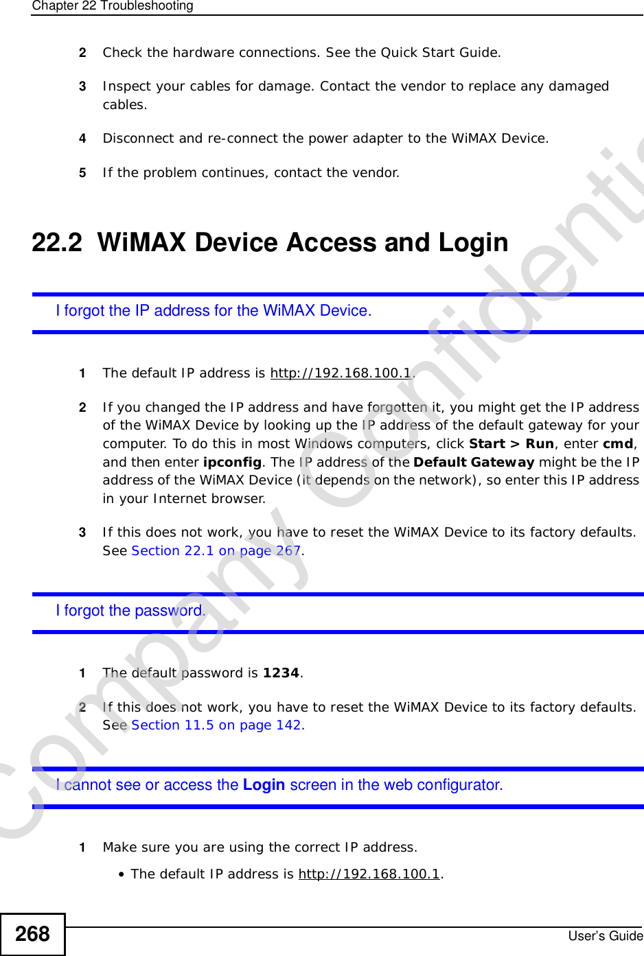Chapter 22TroubleshootingUser’s Guide2682Check the hardware connections. See the Quick Start Guide.3Inspect your cables for damage. Contact the vendor to replace any damaged cables.4Disconnect and re-connect the power adapter to the WiMAX Device.5If the problem continues, contact the vendor.22.2  WiMAX Device Access and LoginI forgot the IP address for the WiMAX Device.1The default IP address is http://192.168.100.1.2If you changed the IP address and have forgotten it, you might get the IP address of the WiMAX Device by looking up the IP address of the default gateway for your computer. To do this in most Windows computers, click Start &gt; Run, enter cmd,and then enter ipconfig. The IP address of the Default Gateway might be the IP address of the WiMAX Device (it depends on the network), so enter this IP address in your Internet browser.3If this does not work, you have to reset the WiMAX Device to its factory defaults. See Section 22.1 on page 267.I forgot the password.1The default password is 1234.2If this does not work, you have to reset the WiMAX Device to its factory defaults. See Section 11.5 on page 142.I cannot see or access the Login screen in the web configurator.1Make sure you are using the correct IP address.•The default IP address is http://192.168.100.1.Company Confidential