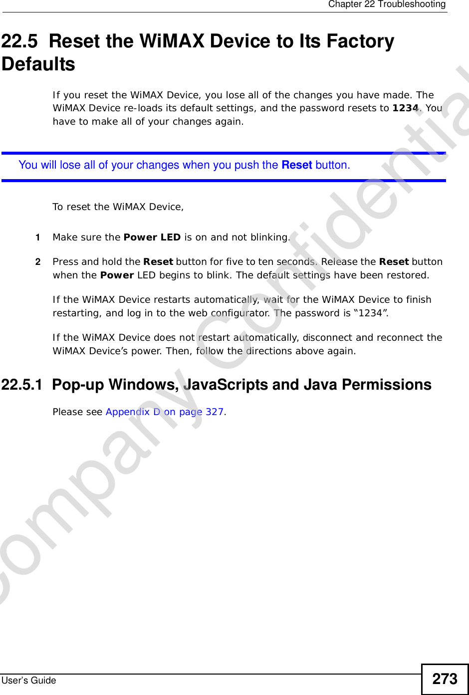  Chapter 22TroubleshootingUser’s Guide 27322.5  Reset the WiMAX Device to Its Factory DefaultsIf you reset the WiMAX Device, you lose all of the changes you have made. The WiMAX Device re-loads its default settings, and the password resets to 1234. You have to make all of your changes again.You will lose all of your changes when you push the Reset button.To reset the WiMAX Device,1Make sure the Power LED is on and not blinking.2Press and hold the Reset button for five to ten seconds. Release the Reset button when the Power LED begins to blink. The default settings have been restored.If the WiMAX Device restarts automatically, wait for the WiMAX Device to finish restarting, and log in to the web configurator. The password is “1234”.If the WiMAX Device does not restart automatically, disconnect and reconnect the WiMAX Device’s power. Then, follow the directions above again.22.5.1  Pop-up Windows, JavaScripts and Java PermissionsPlease see Appendix D on page 327.Company Confidential