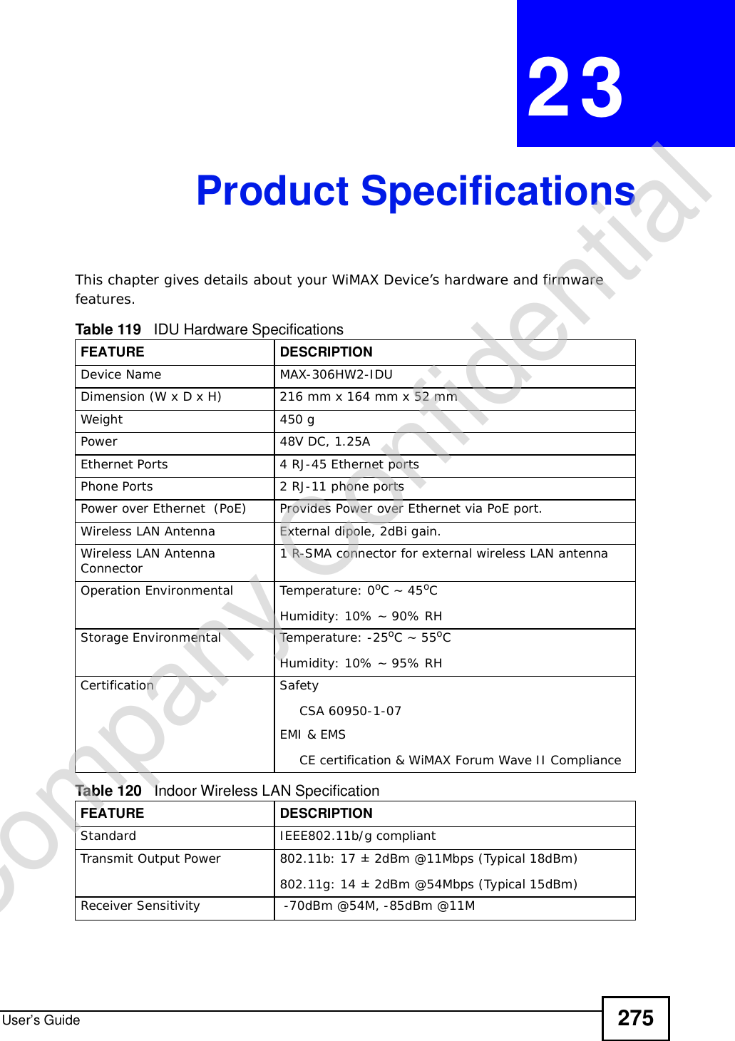 User’s Guide 275CHAPTER 23Product SpecificationsThis chapter gives details about your WiMAX Device’s hardware and firmware features.  Table 119   IDU Hardware SpecificationsFEATUREDESCRIPTIONDevice NameMAX-306HW2-IDUDimension (W x D x H)216 mm x 164 mm x 52 mmWeight450 gPower48V DC, 1.25AEthernet Ports4 RJ-45 Ethernet portsPhone Ports2 RJ-11 phone portsPower over Ethernet  (PoE)Provides Power over Ethernet via PoE port.Wireless LAN AntennaExternal dipole, 2dBi gain.Wireless LAN Antenna Connector 1 R-SMA connector for external wireless LAN antennaOperation Environmental Temperature: 0oC ~ 45oCHumidity: 10% ~ 90% RHStorage Environmental Temperature: -25oC ~ 55oCHumidity: 10% ~ 95% RHCertificationSafetyCSA 60950-1-07EMI &amp; EMSCE certification &amp; WiMAX Forum Wave II ComplianceTable 120   Indoor Wireless LAN SpecificationFEATUREDESCRIPTIONStandard IEEE802.11b/g compliantTransmit Output Power802.11b: 17 ± 2dBm @11Mbps (Typical 18dBm)802.11g: 14 ± 2dBm @54Mbps (Typical 15dBm)Receiver Sensitivity -70dBm @54M, -85dBm @11MCompany Confidential