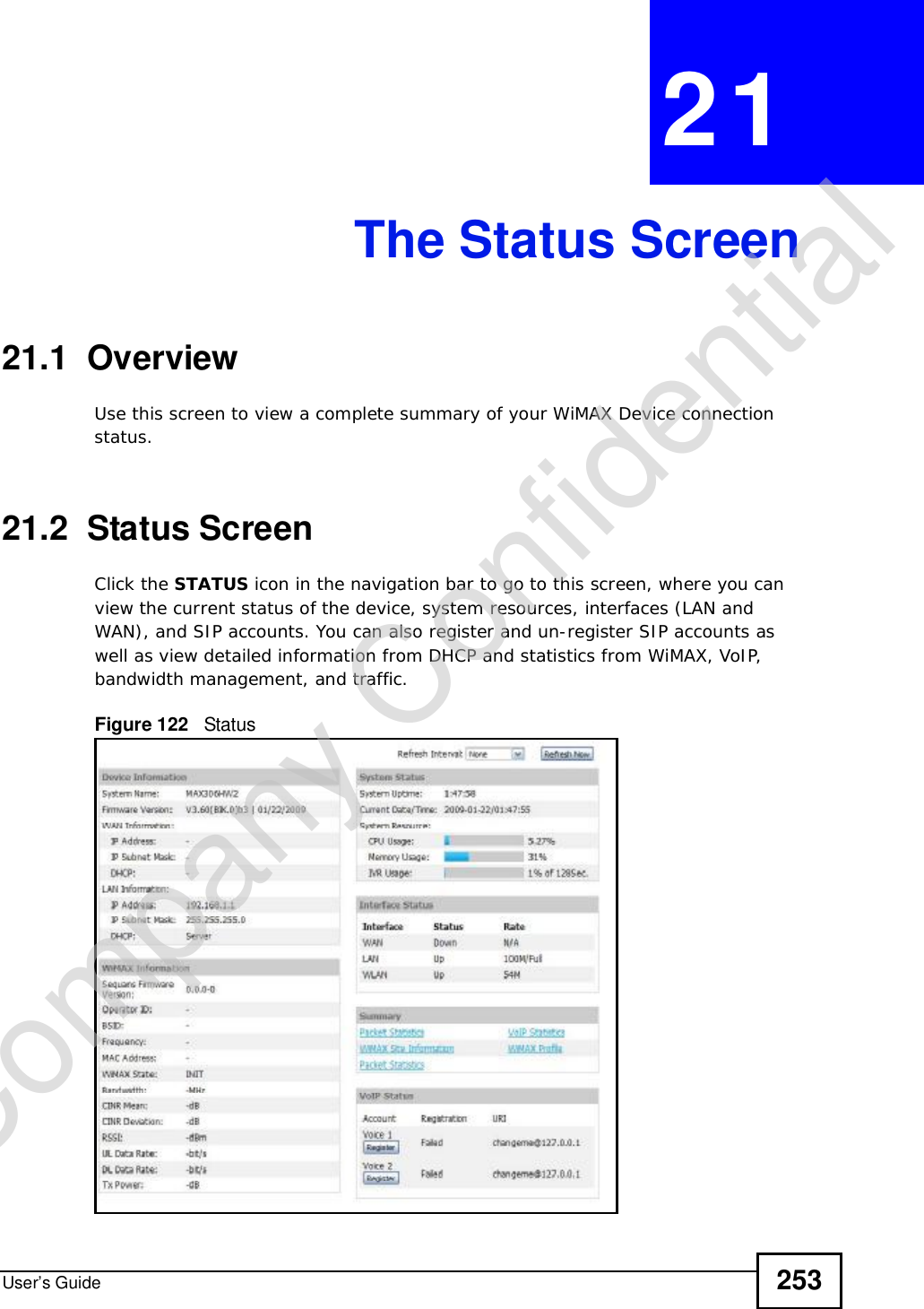 User’s Guide 253CHAPTER 21The Status Screen21.1  OverviewUse this screen to view a complete summary of your WiMAX Device connection status.21.2  Status ScreenClick the STATUS icon in the navigation bar to go to this screen, where you can view the current status of the device, system resources, interfaces (LAN and WAN), and SIP accounts. You can also register and un-register SIP accounts as well as view detailed information from DHCP and statistics from WiMAX, VoIP, bandwidth management, and traffic.Figure 122   StatusCompany Confidential