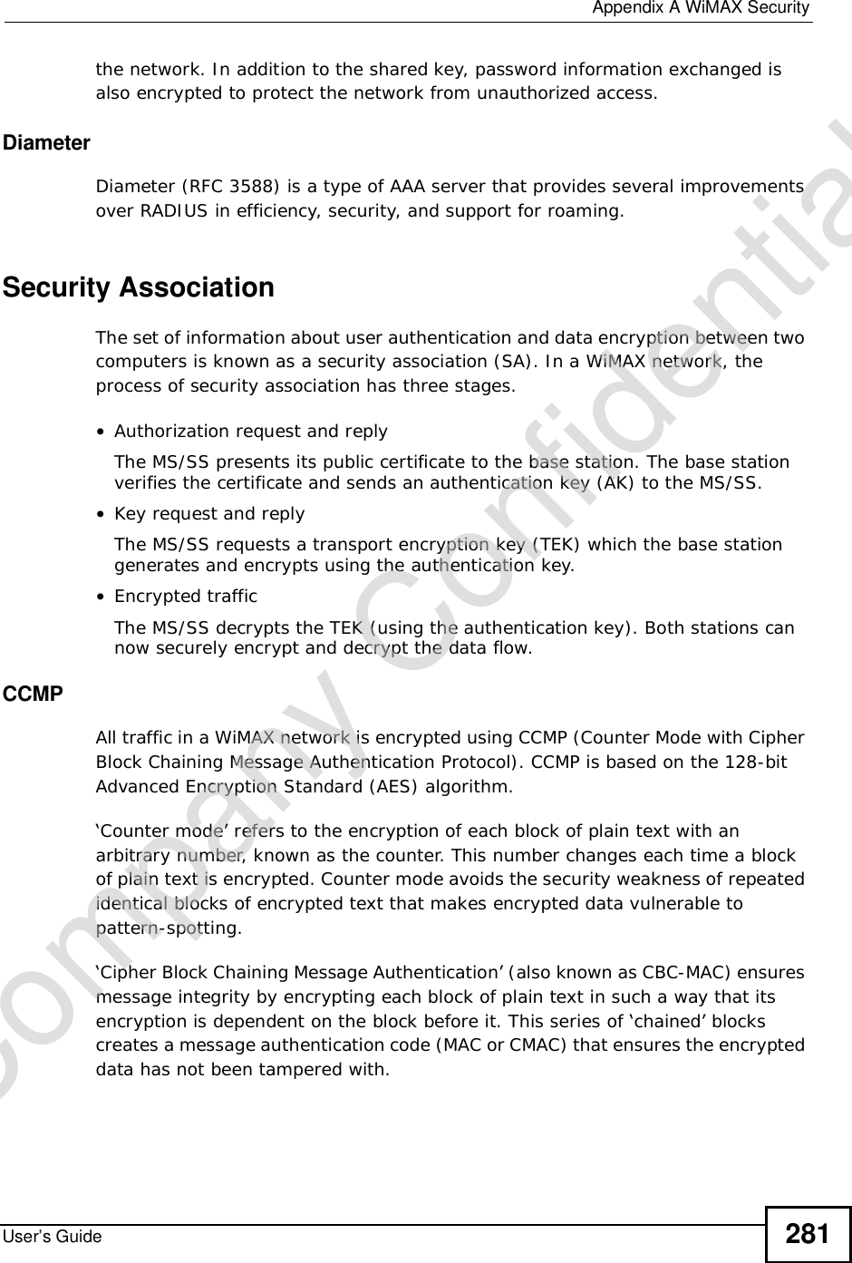  Appendix AWiMAX SecurityUser’s Guide 281the network. In addition to the shared key, password information exchanged is also encrypted to protect the network from unauthorized access. DiameterDiameter (RFC 3588) is a type of AAA server that provides several improvements over RADIUS in efficiency, security, and support for roaming. Security AssociationThe set of information about user authentication and data encryption between two computers is known as a security association (SA). In a WiMAX network, the process of security association has three stages.•Authorization request and replyThe MS/SS presents its public certificate to the base station. The base station verifies the certificate and sends an authentication key (AK) to the MS/SS.•Key request and replyThe MS/SS requests a transport encryption key (TEK) which the base station generates and encrypts using the authentication key. •Encrypted trafficThe MS/SS decrypts the TEK (using the authentication key). Both stations can now securely encrypt and decrypt the data flow.CCMPAll traffic in a WiMAX network is encrypted using CCMP (Counter Mode with Cipher Block Chaining Message Authentication Protocol). CCMP is based on the 128-bit Advanced Encryption Standard (AES) algorithm. ‘Counter mode’ refers to the encryption of each block of plain text with an arbitrary number, known as the counter. This number changes each time a block of plain text is encrypted. Counter mode avoids the security weakness of repeated identical blocks of encrypted text that makes encrypted data vulnerable to pattern-spotting.‘Cipher Block Chaining Message Authentication’ (also known as CBC-MAC) ensures message integrity by encrypting each block of plain text in such a way that its encryption is dependent on the block before it. This series of ‘chained’ blocks creates a message authentication code (MAC or CMAC) that ensures the encrypted data has not been tampered with.Company Confidential