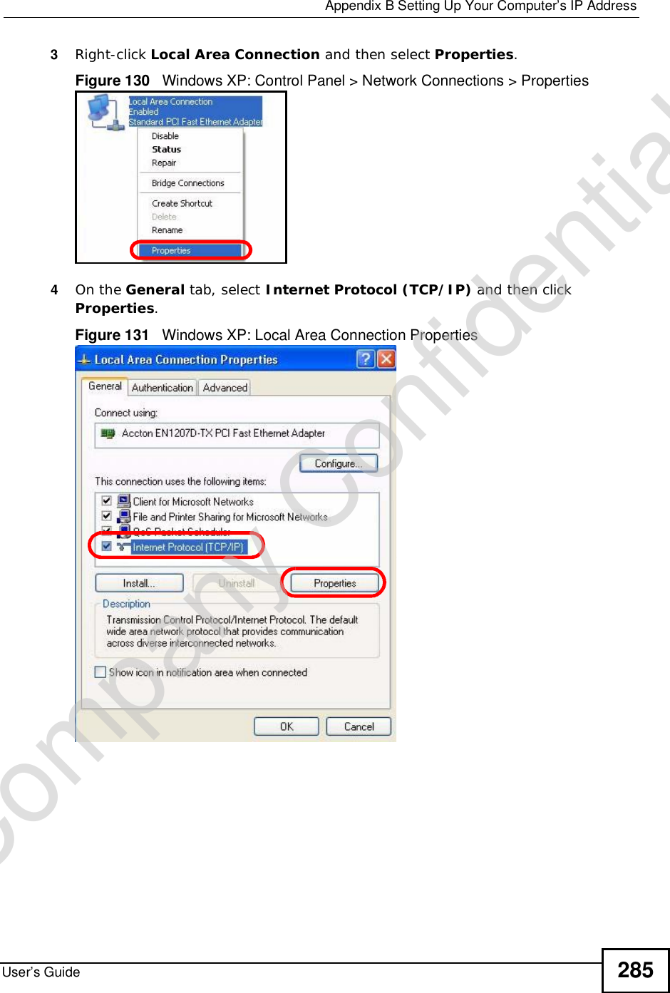  Appendix BSetting Up Your Computer’s IP AddressUser’s Guide 2853Right-click Local Area Connection and then select Properties.Figure 130   Windows XP: Control Panel &gt; Network Connections &gt; Properties4On the General tab, select Internet Protocol (TCP/IP) and then click Properties.Figure 131   Windows XP: Local Area Connection PropertiesCompany Confidential