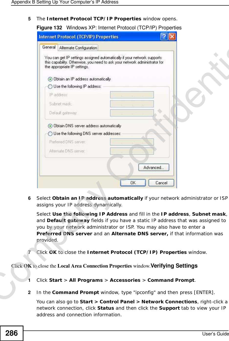 Appendix BSetting Up Your Computer’s IP AddressUser’s Guide2865The Internet Protocol TCP/IP Properties window opens.Figure 132   Windows XP: Internet Protocol (TCP/IP) Properties6Select Obtain an IP address automatically if your network administrator or ISP assigns your IP address dynamically.Select Use the following IP Address and fill in the IP address,Subnet mask,and Default gateway fields if you have a static IP address that was assigned to you by your network administrator or ISP. You may also have to enter a Preferred DNS server and an AlternateDNS server, if that information was provided.7Click OK to close the Internet Protocol (TCP/IP) Properties window.Click OK to close the Local Area Connection Properties window.Verifying Settings1Click Start &gt; All Programs &gt; Accessories &gt; Command Prompt.2In the Command Prompt window, type &quot;ipconfig&quot; and then press [ENTER]. You can also go to Start &gt; Control Panel &gt; Network Connections, right-click a network connection, click Status and then click the Support tab to view your IP address and connection information.Company Confidential