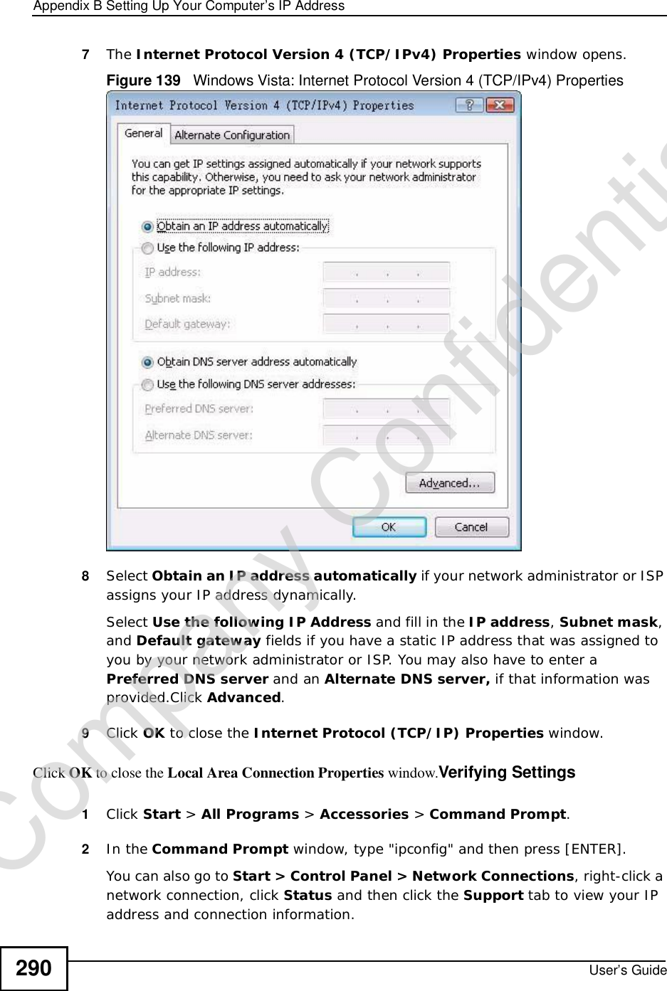 Appendix BSetting Up Your Computer’s IP AddressUser’s Guide2907The Internet Protocol Version 4 (TCP/IPv4) Properties window opens.Figure 139   Windows Vista: Internet Protocol Version 4 (TCP/IPv4) Properties8Select Obtain an IP address automatically if your network administrator or ISP assigns your IP address dynamically.Select Use the following IP Address and fill in the IP address,Subnet mask,and Default gateway fields if you have a static IP address that was assigned to you by your network administrator or ISP. You may also have to enter a Preferred DNS server and an AlternateDNS server, if that information was provided.Click Advanced.9Click OK to close the Internet Protocol (TCP/IP) Properties window.Click OK to close the Local Area Connection Properties window.Verifying Settings1Click Start &gt; All Programs &gt; Accessories &gt; Command Prompt.2In the Command Prompt window, type &quot;ipconfig&quot; and then press [ENTER]. You can also go to Start &gt; Control Panel &gt; Network Connections, right-click a network connection, click Status and then click the Support tab to view your IP address and connection information.Company Confidential
