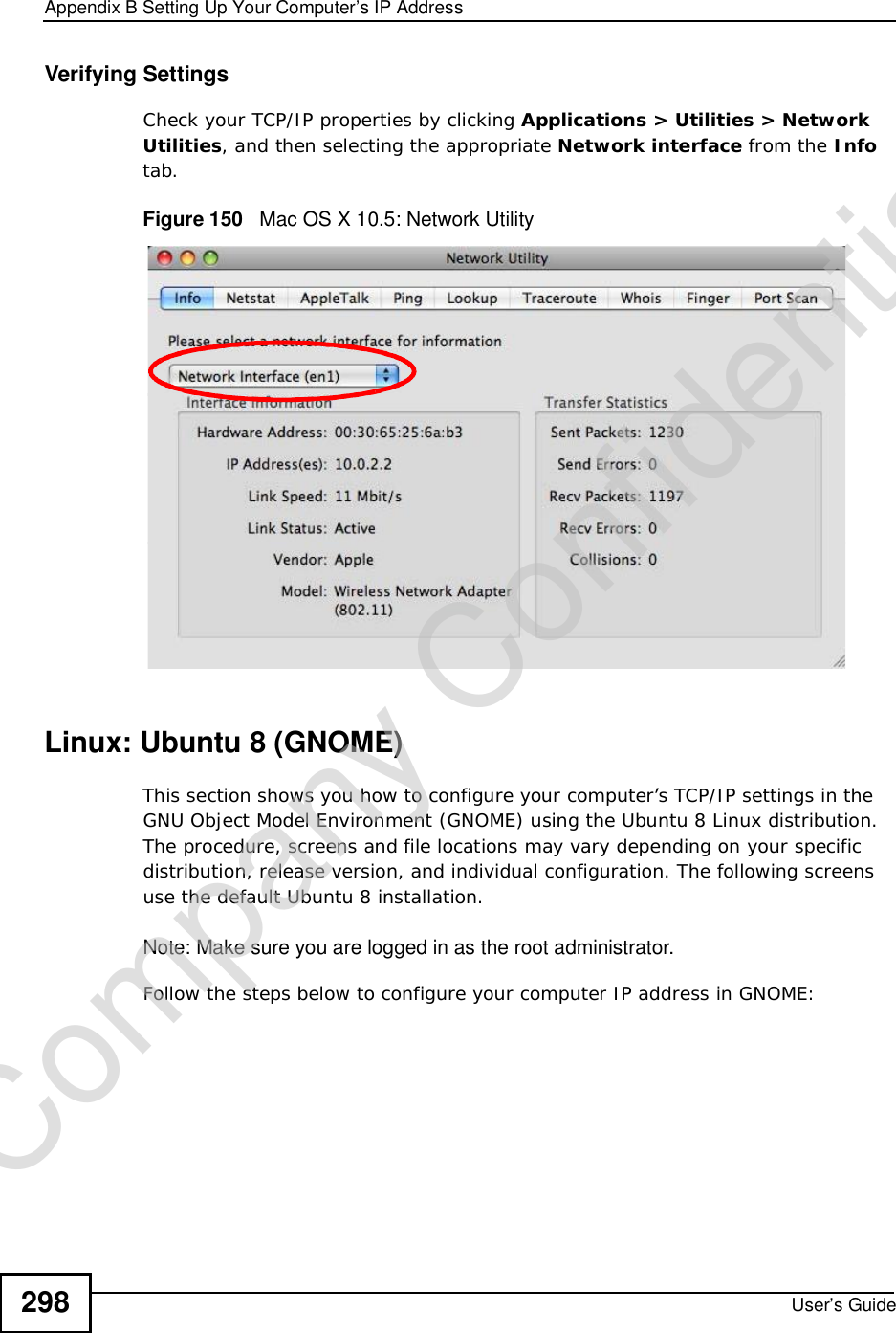 Appendix BSetting Up Your Computer’s IP AddressUser’s Guide298Verifying SettingsCheck your TCP/IP properties by clicking Applications &gt; Utilities &gt; Network Utilities, and then selecting the appropriate Network interface from the Infotab.Figure 150   Mac OS X 10.5: Network UtilityLinux: Ubuntu 8 (GNOME)This section shows you how to configure your computer’s TCP/IP settings in the GNU Object Model Environment (GNOME) using the Ubuntu 8 Linux distribution. The procedure, screens and file locations may vary depending on your specific distribution, release version, and individual configuration. The following screens use the default Ubuntu 8 installation.Note: Make sure you are logged in as the root administrator. Follow the steps below to configure your computer IP address in GNOME: Company Confidential
