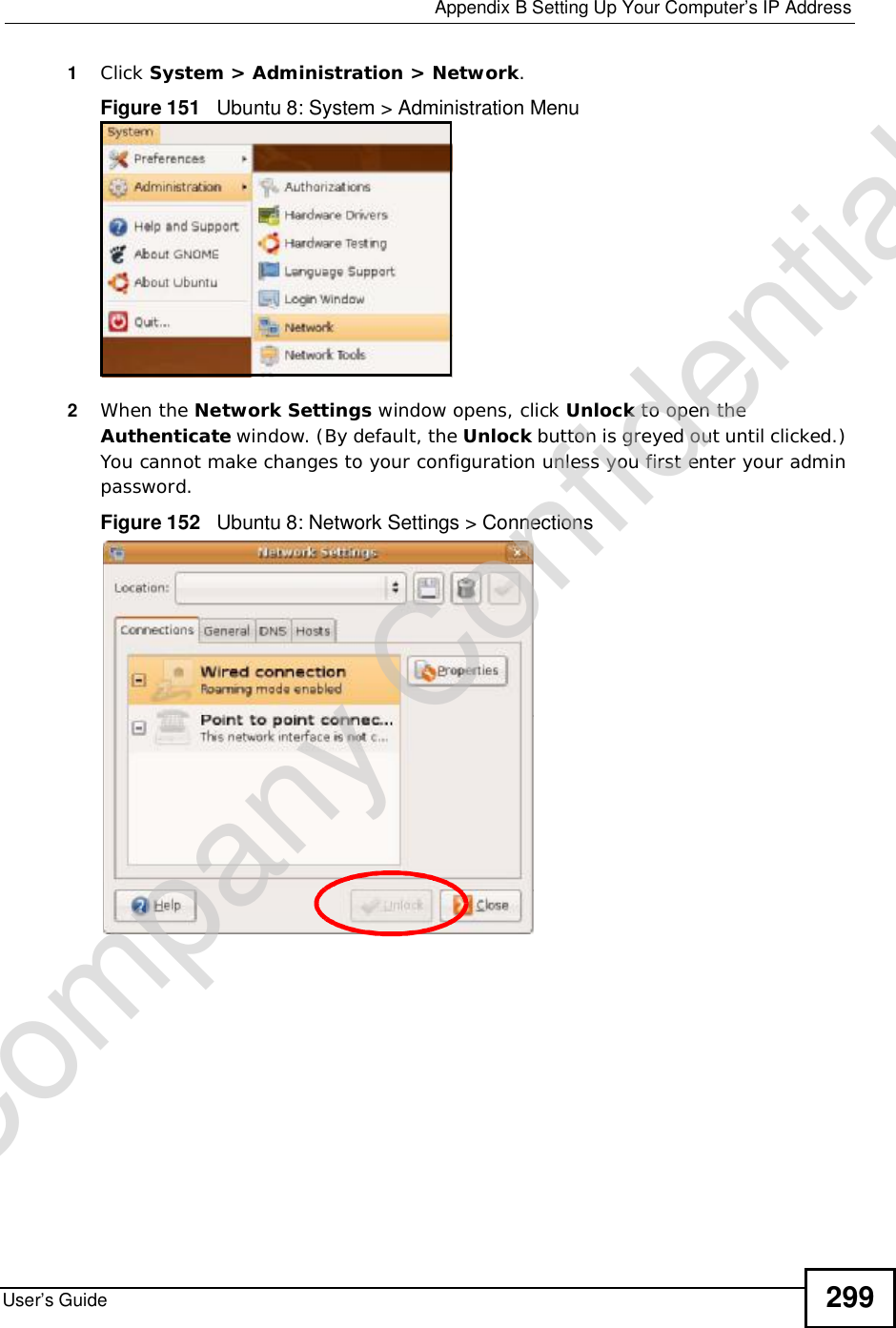  Appendix BSetting Up Your Computer’s IP AddressUser’s Guide 2991Click System &gt; Administration &gt; Network.Figure 151   Ubuntu 8: System &gt; Administration Menu2When the Network Settings window opens, click Unlock to open the Authenticate window. (By default, the Unlock button is greyed out until clicked.) You cannot make changes to your configuration unless you first enter your admin password.Figure 152   Ubuntu 8: Network Settings &gt; ConnectionsCompany Confidential