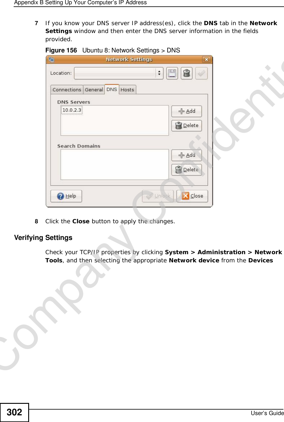 Appendix BSetting Up Your Computer’s IP AddressUser’s Guide3027If you know your DNS server IP address(es), click the DNS tab in the Network Settings window and then enter the DNS server information in the fields provided. Figure 156   Ubuntu 8: Network Settings &gt; DNS  8Click the Close button to apply the changes.Verifying SettingsCheck your TCP/IP properties by clicking System &gt; Administration &gt; Network Tools, and then selecting the appropriate Network device from the DevicesCompany Confidential