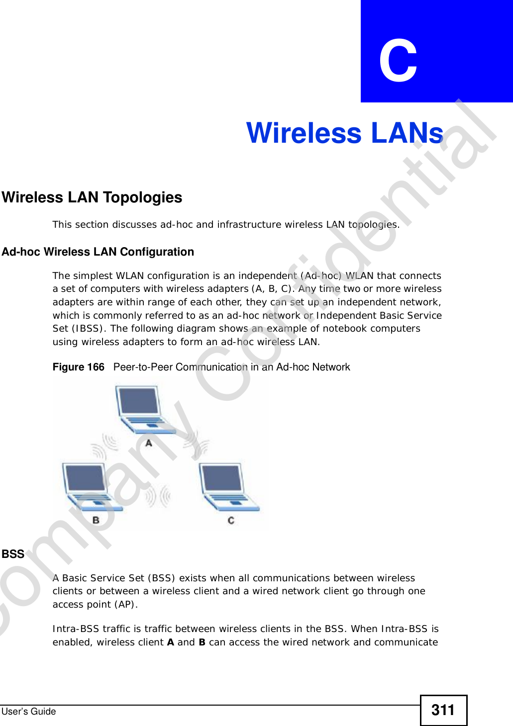 User’s Guide 311APPENDIX  C Wireless LANsWireless LAN TopologiesThis section discusses ad-hoc and infrastructure wireless LAN topologies.Ad-hoc Wireless LAN ConfigurationThe simplest WLAN configuration is an independent (Ad-hoc) WLAN that connects a set of computers with wireless adapters (A, B, C). Any time two or more wireless adapters are within range of each other, they can set up an independent network, which is commonly referred to as an ad-hoc network or Independent Basic Service Set (IBSS). The following diagram shows an example of notebook computers using wireless adapters to form an ad-hoc wireless LAN. Figure 166   Peer-to-Peer Communication in an Ad-hoc NetworkBSSA Basic Service Set (BSS) exists when all communications between wireless clients or between a wireless client and a wired network client go through one access point (AP). Intra-BSS traffic is traffic between wireless clients in the BSS. When Intra-BSS is enabled, wireless client A and B can access the wired network and communicate Company Confidential