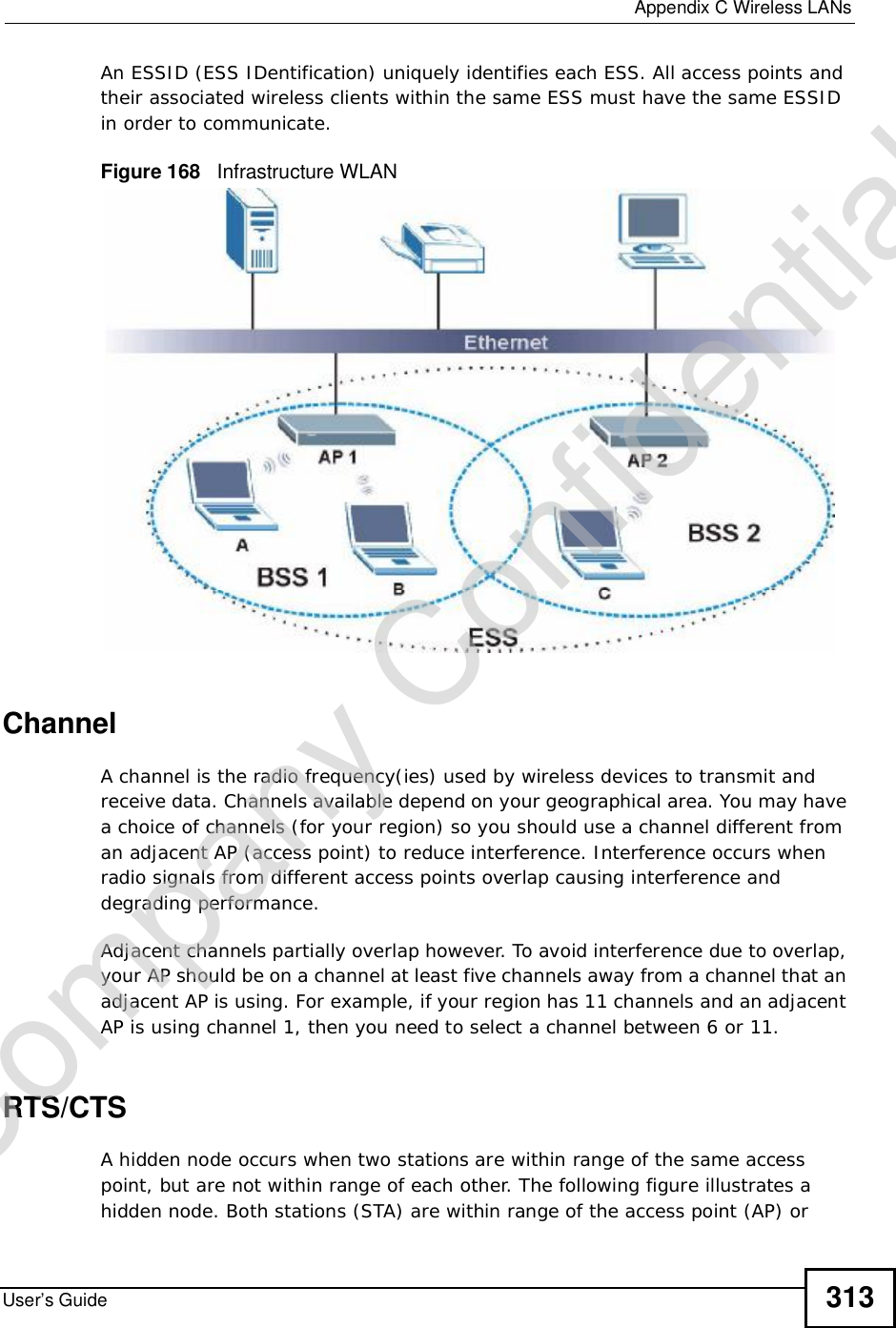  Appendix CWireless LANsUser’s Guide 313An ESSID (ESS IDentification) uniquely identifies each ESS. All access points and their associated wireless clients within the same ESS must have the same ESSID in order to communicate.Figure 168   Infrastructure WLANChannelA channel is the radio frequency(ies) used by wireless devices to transmit and receive data. Channels available depend on your geographical area. You may have a choice of channels (for your region) so you should use a channel different from an adjacent AP (access point) to reduce interference. Interference occurs when radio signals from different access points overlap causing interference and degrading performance.Adjacent channels partially overlap however. To avoid interference due to overlap, your AP should be on a channel at least five channels away from a channel that an adjacent AP is using. For example, if your region has 11 channels and an adjacent AP is using channel 1, then you need to select a channel between 6 or 11.RTS/CTSA hidden node occurs when two stations are within range of the same access point, but are not within range of each other. The following figure illustrates a hidden node. Both stations (STA) are within range of the access point (AP) or Company Confidential