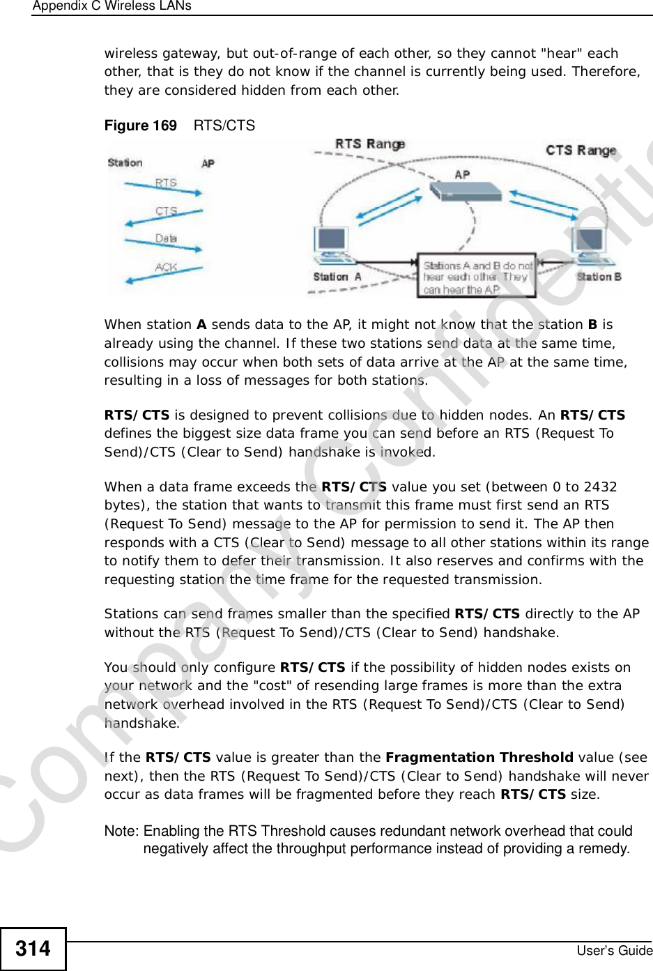 Appendix CWireless LANsUser’s Guide314wireless gateway, but out-of-range of each other, so they cannot &quot;hear&quot; each other, that is they do not know if the channel is currently being used. Therefore, they are considered hidden from each other. Figure 169    RTS/CTSWhen station A sends data to the AP, it might not know that the station B is already using the channel. If these two stations send data at the same time, collisions may occur when both sets of data arrive at the AP at the same time, resulting in a loss of messages for both stations.RTS/CTS is designed to prevent collisions due to hidden nodes. An RTS/CTS defines the biggest size data frame you can send before an RTS (Request To Send)/CTS (Clear to Send) handshake is invoked.When a data frame exceeds the RTS/CTS value you set (between 0 to 2432 bytes), the station that wants to transmit this frame must first send an RTS (Request To Send) message to the AP for permission to send it. The AP then responds with a CTS (Clear to Send) message to all other stations within its range to notify them to defer their transmission. It also reserves and confirms with the requesting station the time frame for the requested transmission.Stations can send frames smaller than the specified RTS/CTS directly to the AP without the RTS (Request To Send)/CTS (Clear to Send) handshake. You should only configure RTS/CTS if the possibility of hidden nodes exists on your network and the &quot;cost&quot; of resending large frames is more than the extra network overhead involved in the RTS (Request To Send)/CTS (Clear to Send) handshake. If the RTS/CTS value is greater than the Fragmentation Threshold value (see next), then the RTS (Request To Send)/CTS (Clear to Send) handshake will never occur as data frames will be fragmented before they reach RTS/CTS size. Note: Enabling the RTS Threshold causes redundant network overhead that could negatively affect the throughput performance instead of providing a remedy.Company Confidential