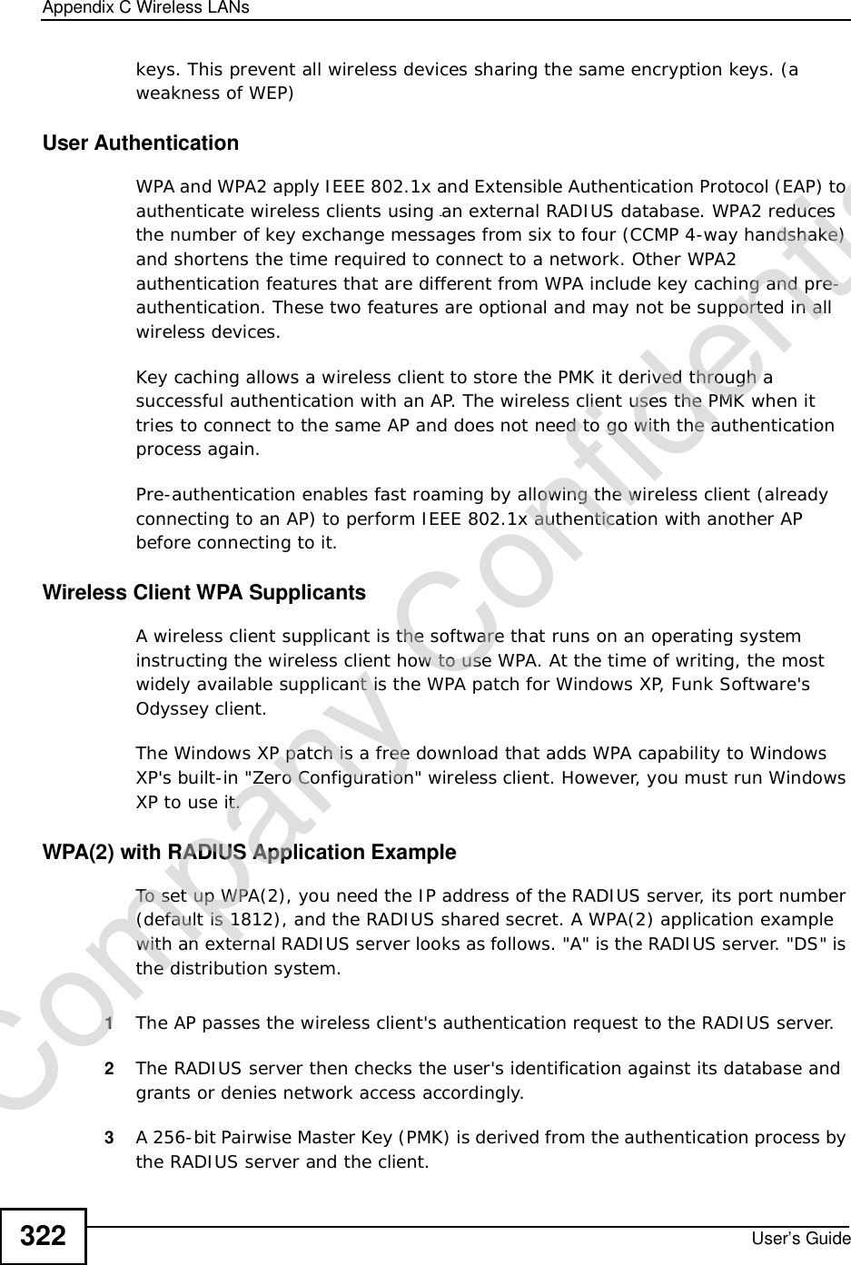 Appendix CWireless LANsUser’s Guide322keys. This prevent all wireless devices sharing the same encryption keys. (a weakness of WEP)User Authentication WPA and WPA2 apply IEEE 802.1x and Extensible Authentication Protocol (EAP) to authenticate wireless clients using an external RADIUS database. WPA2 reduces the number of key exchange messages from six to four (CCMP 4-way handshake) and shortens the time required to connect to a network. Other WPA2 authentication features that are different from WPA include key caching and pre-authentication. These two features are optional and may not be supported in all wireless devices.Key caching allows a wireless client to store the PMK it derived through a successful authentication with an AP. The wireless client uses the PMK when it tries to connect to the same AP and does not need to go with the authentication process again.Pre-authentication enables fast roaming by allowing the wireless client (already connecting to an AP) to perform IEEE 802.1x authentication with another AP before connecting to it.Wireless Client WPA SupplicantsA wireless client supplicant is the software that runs on an operating system instructing the wireless client how to use WPA. At the time of writing, the most widely available supplicant is theWPA patch for Windows XP, Funk Software&apos;s Odyssey client. The Windows XP patch is a free download that adds WPA capability to Windows XP&apos;s built-in &quot;Zero Configuration&quot; wireless client. However, you must run Windows XP to use it. WPA(2) with RADIUS Application ExampleTo set up WPA(2), you need the IP address of the RADIUS server, its port number (default is 1812), and the RADIUS shared secret. A WPA(2) application example with an external RADIUS server looks as follows. &quot;A&quot; is the RADIUS server. &quot;DS&quot; is the distribution system.1The AP passes the wireless client&apos;s authentication request to the RADIUS server.2The RADIUS server then checks the user&apos;s identification against its database and grants or denies network access accordingly.3A 256-bit Pairwise Master Key (PMK) is derived from the authentication process by the RADIUS server and the client.Company Confidential