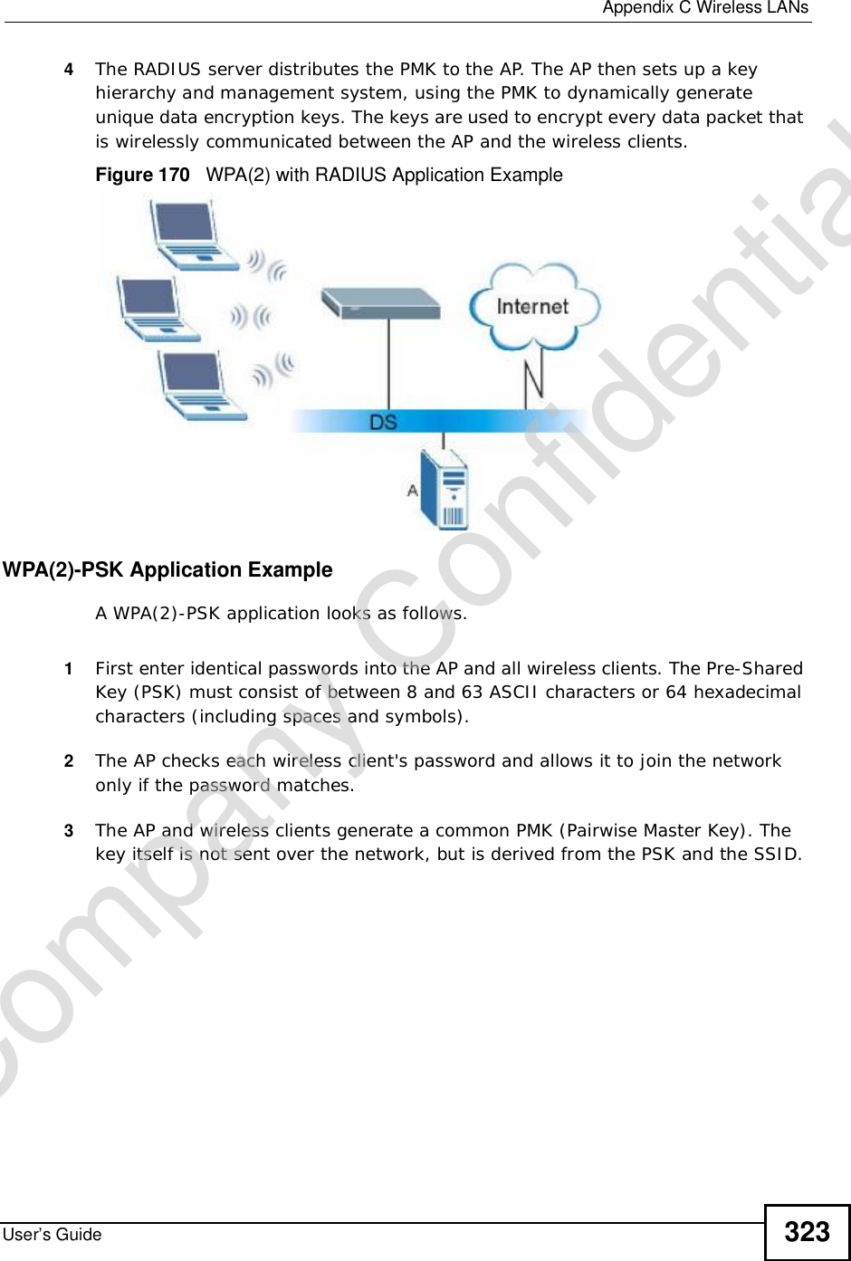  Appendix CWireless LANsUser’s Guide 3234The RADIUS server distributes the PMK to the AP. The AP then sets up a key hierarchy and management system, using the PMK to dynamically generate unique data encryption keys. The keys are used to encrypt every data packet that is wirelessly communicated between the AP and the wireless clients.Figure 170   WPA(2) with RADIUS Application ExampleWPA(2)-PSK Application ExampleA WPA(2)-PSK application looks as follows.1First enter identical passwords into the AP and all wireless clients. The Pre-Shared Key (PSK) must consist of between 8 and 63 ASCII characters or 64 hexadecimal characters (including spaces and symbols).2The AP checks each wireless client&apos;s password and allows it to join the network only if the password matches.3The AP and wireless clients generate a common PMK (Pairwise Master Key). The key itself is not sent over the network, but is derived from the PSK and the SSID. Company Confidential