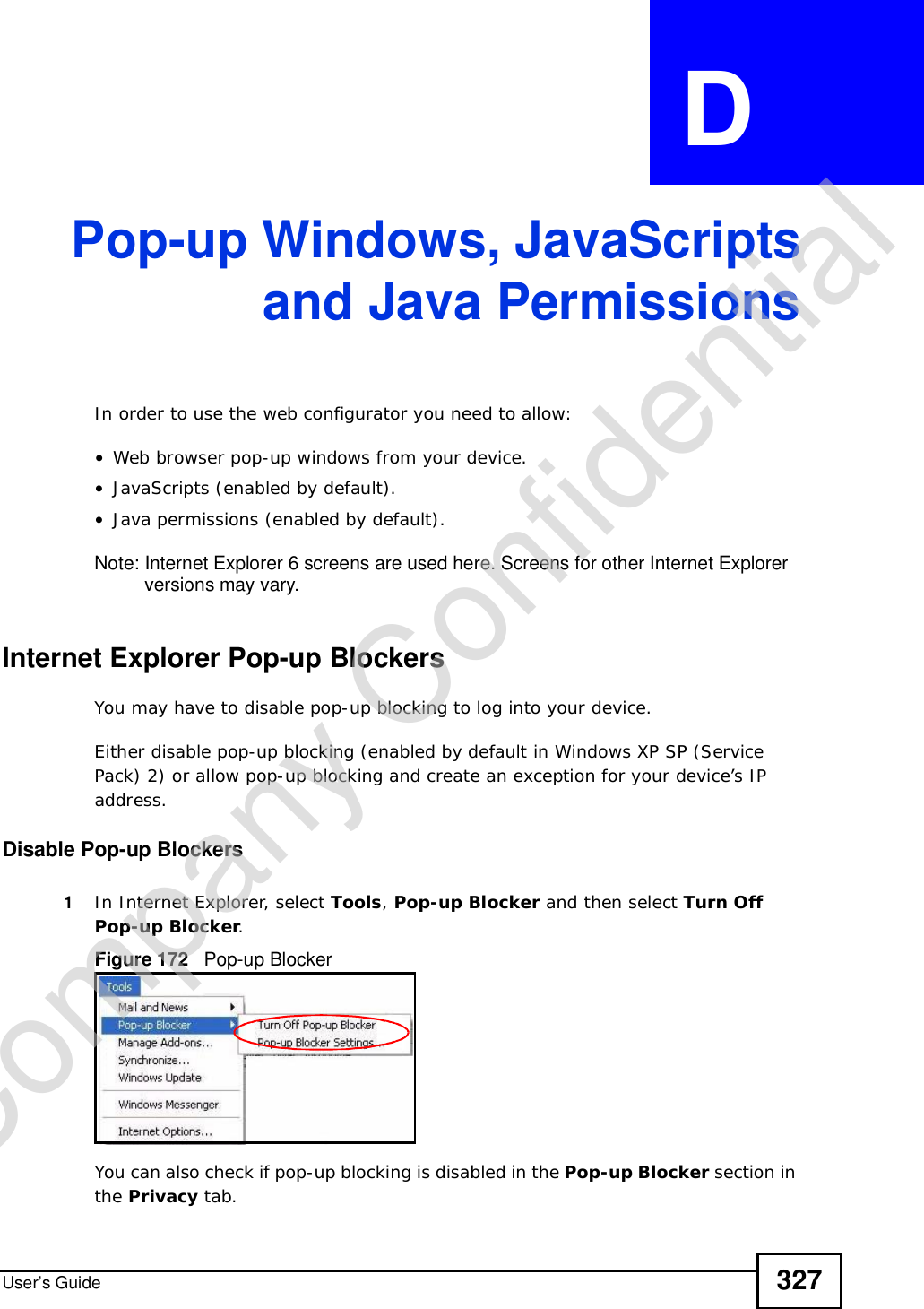 User’s Guide 327APPENDIX  D Pop-up Windows, JavaScriptsand Java PermissionsIn order to use the web configurator you need to allow:•Web browser pop-up windows from your device.•JavaScripts (enabled by default).•Java permissions (enabled by default).Note: Internet Explorer 6 screens are used here. Screens for other Internet Explorer versions may vary.Internet Explorer Pop-up BlockersYou may have to disable pop-up blocking to log into your device. Either disable pop-up blocking (enabled by default in Windows XP SP (Service Pack) 2) or allow pop-up blocking and create an exception for your device’s IP address.Disable Pop-up Blockers1In Internet Explorer, select Tools,Pop-up Blocker and then select Turn Off Pop-up Blocker.Figure 172   Pop-up BlockerYou can also check if pop-up blocking is disabled in the Pop-up Blocker section in the Privacy tab. Company Confidential