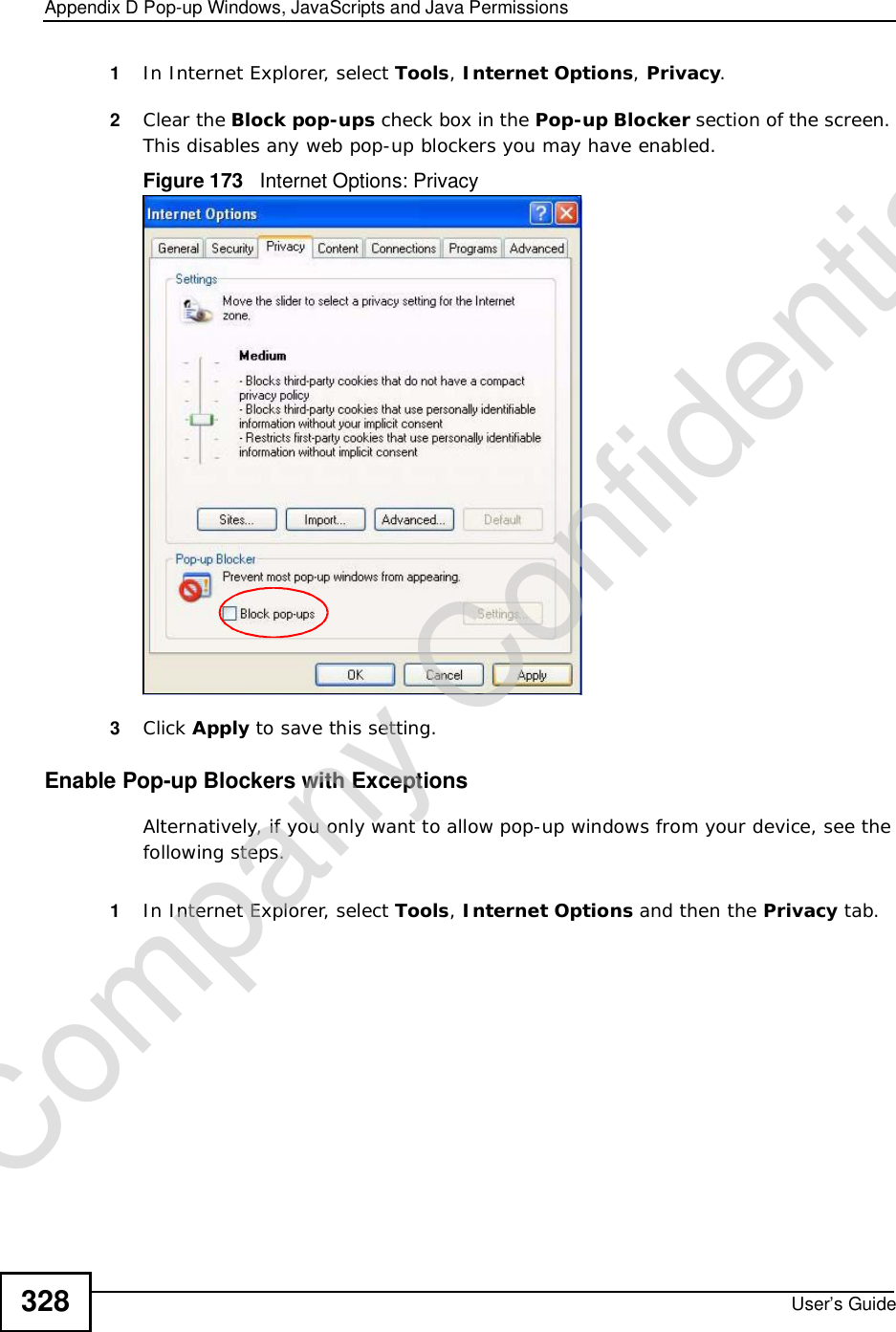 Appendix DPop-up Windows, JavaScripts and Java PermissionsUser’s Guide3281In Internet Explorer, select Tools,Internet Options,Privacy.2Clear the Block pop-ups check box in the Pop-up Blocker section of the screen. This disables any web pop-up blockers you may have enabled. Figure 173   Internet Options: Privacy3Click Apply to save this setting.Enable Pop-up Blockers with ExceptionsAlternatively, if you only want to allow pop-up windows from your device, see the following steps.1In Internet Explorer, select Tools,Internet Options and then the Privacy tab. Company Confidential