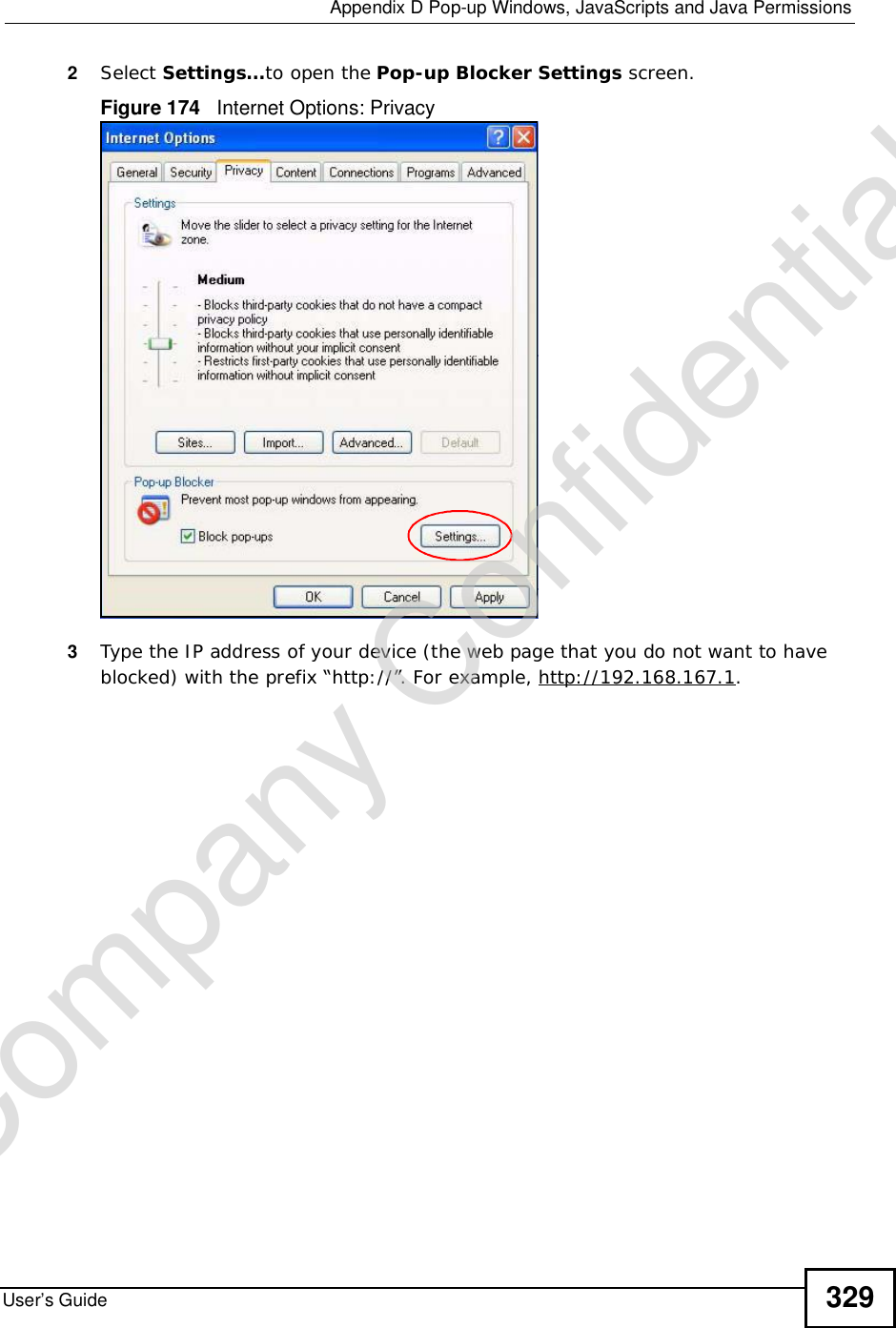  Appendix DPop-up Windows, JavaScripts and Java PermissionsUser’s Guide 3292Select Settings…to open the Pop-up Blocker Settings screen.Figure 174   Internet Options: Privacy3Type the IP address of your device (the web page that you do not want to have blocked) with the prefix “http://”. For example, http://192.168.167.1. Company Confidential