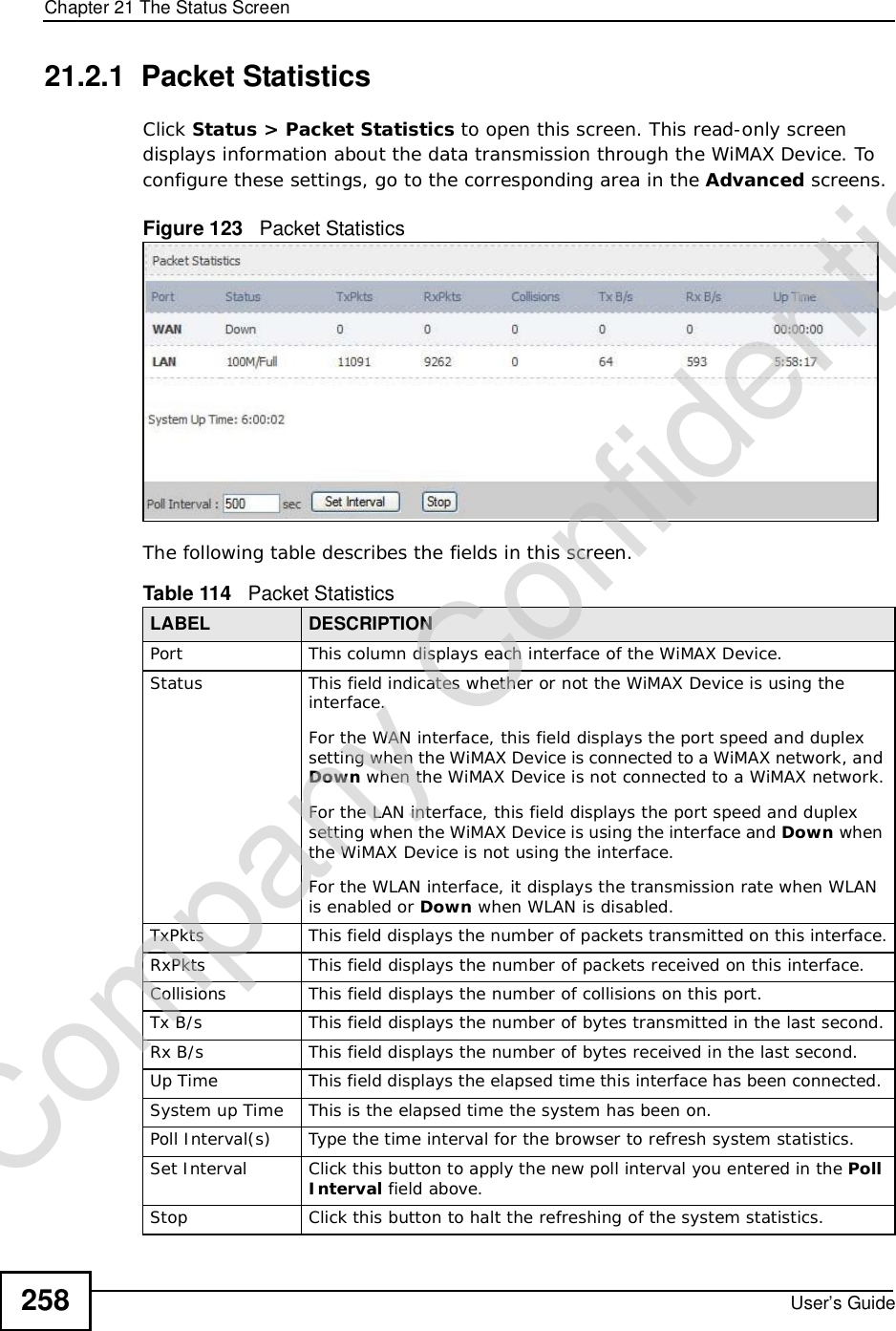 Chapter 21The Status ScreenUser’s Guide25821.2.1  Packet StatisticsClick Status &gt; Packet Statistics to open this screen. This read-only screen displays information about the data transmission through the WiMAX Device. To configure these settings, go to the corresponding area in the Advanced screens.Figure 123   Packet StatisticsThe following table describes the fields in this screen.  Table 114   Packet StatisticsLABEL DESCRIPTIONPortThis column displays each interface of the WiMAX Device.Status This field indicates whether or not the WiMAX Device is using the interface.For the WAN interface, this field displays the port speed and duplex setting when the WiMAX Device is connected to a WiMAX network, and Down when the WiMAX Device is not connected to a WiMAX network.For the LAN interface, this field displays the port speed and duplex setting when the WiMAX Device is using the interface and Down when the WiMAX Device is not using the interface.For the WLAN interface, it displays the transmission rate when WLAN is enabled or Down when WLAN is disabled.TxPkts  This field displays the number of packets transmitted on this interface.RxPkts  This field displays the number of packets received on this interface.Collisions This field displays the number of collisions on this port.Tx B/s  This field displays the number of bytes transmitted in the last second.Rx B/s This field displays the number of bytes received in the last second.Up Time  This field displays the elapsed time this interface has been connected. System up Time This is the elapsed time the system has been on.Poll Interval(s) Type the time interval for the browser to refresh system statistics.Set Interval Click this button to apply the new poll interval you entered in the PollInterval field above.Stop Click this button to halt the refreshing of the system statistics.Company Confidential