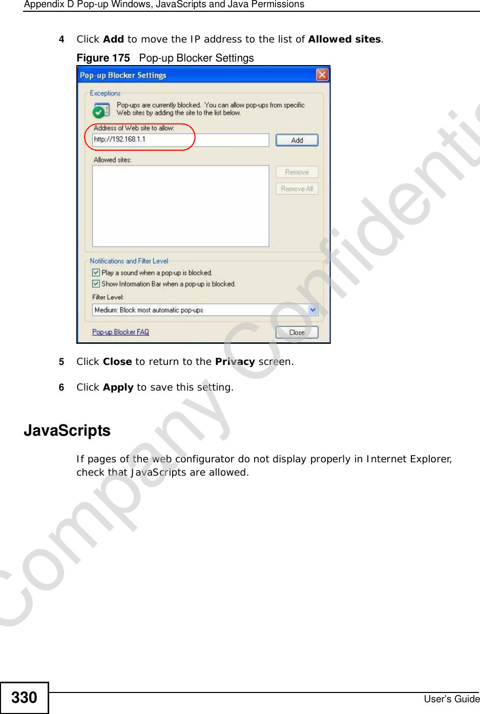 Appendix DPop-up Windows, JavaScripts and Java PermissionsUser’s Guide3304Click Add to move the IP address to the list of Allowed sites.Figure 175   Pop-up Blocker Settings5Click Close to return to the Privacy screen. 6Click Apply to save this setting. JavaScriptsIf pages of the web configurator do not display properly in Internet Explorer, check that JavaScripts are allowed. Company Confidential