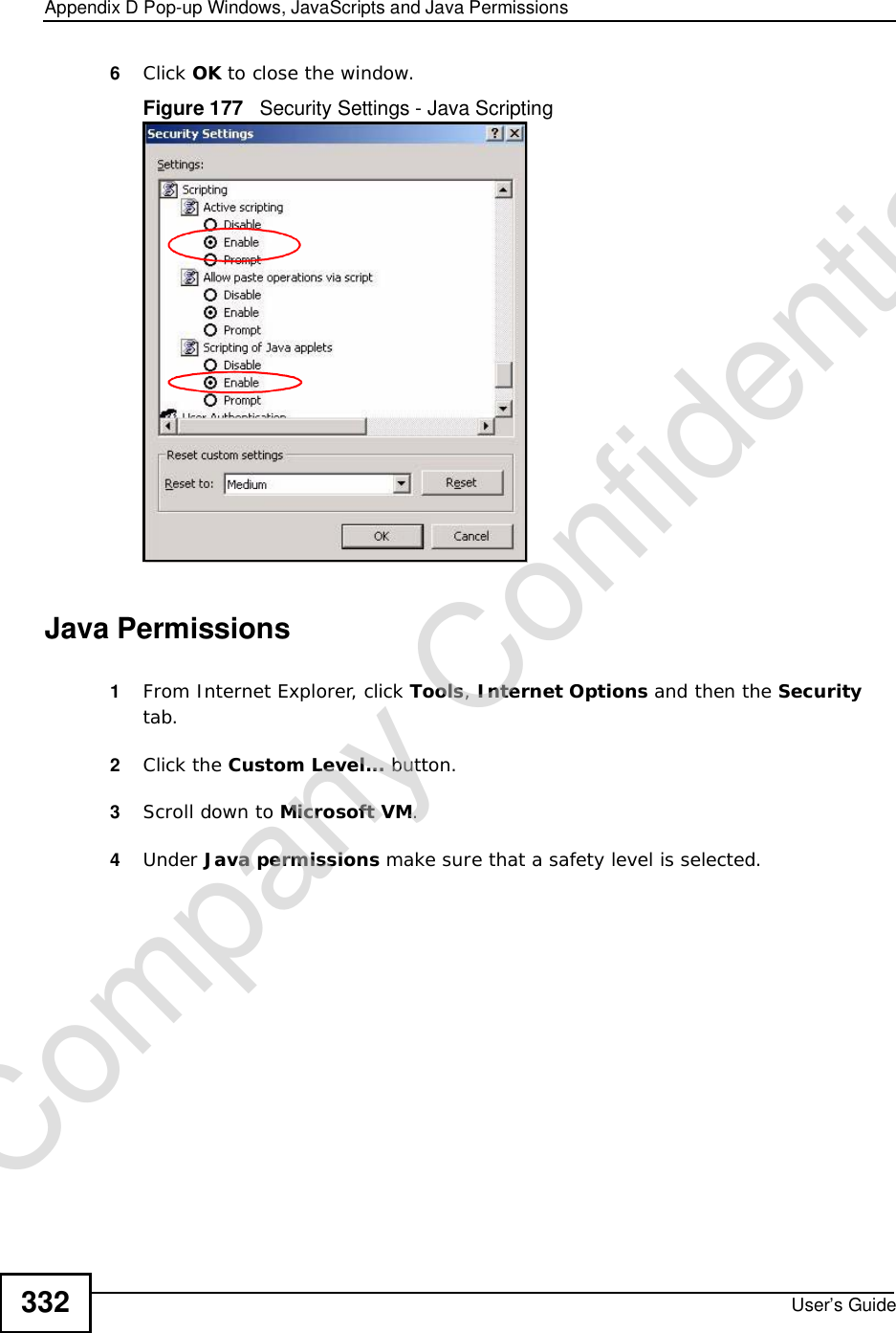 Appendix DPop-up Windows, JavaScripts and Java PermissionsUser’s Guide3326Click OK to close the window.Figure 177   Security Settings - Java ScriptingJava Permissions1From Internet Explorer, click Tools,Internet Options and then the Securitytab. 2Click the Custom Level... button. 3Scroll down to Microsoft VM.4Under Java permissions make sure that a safety level is selected.Company Confidential