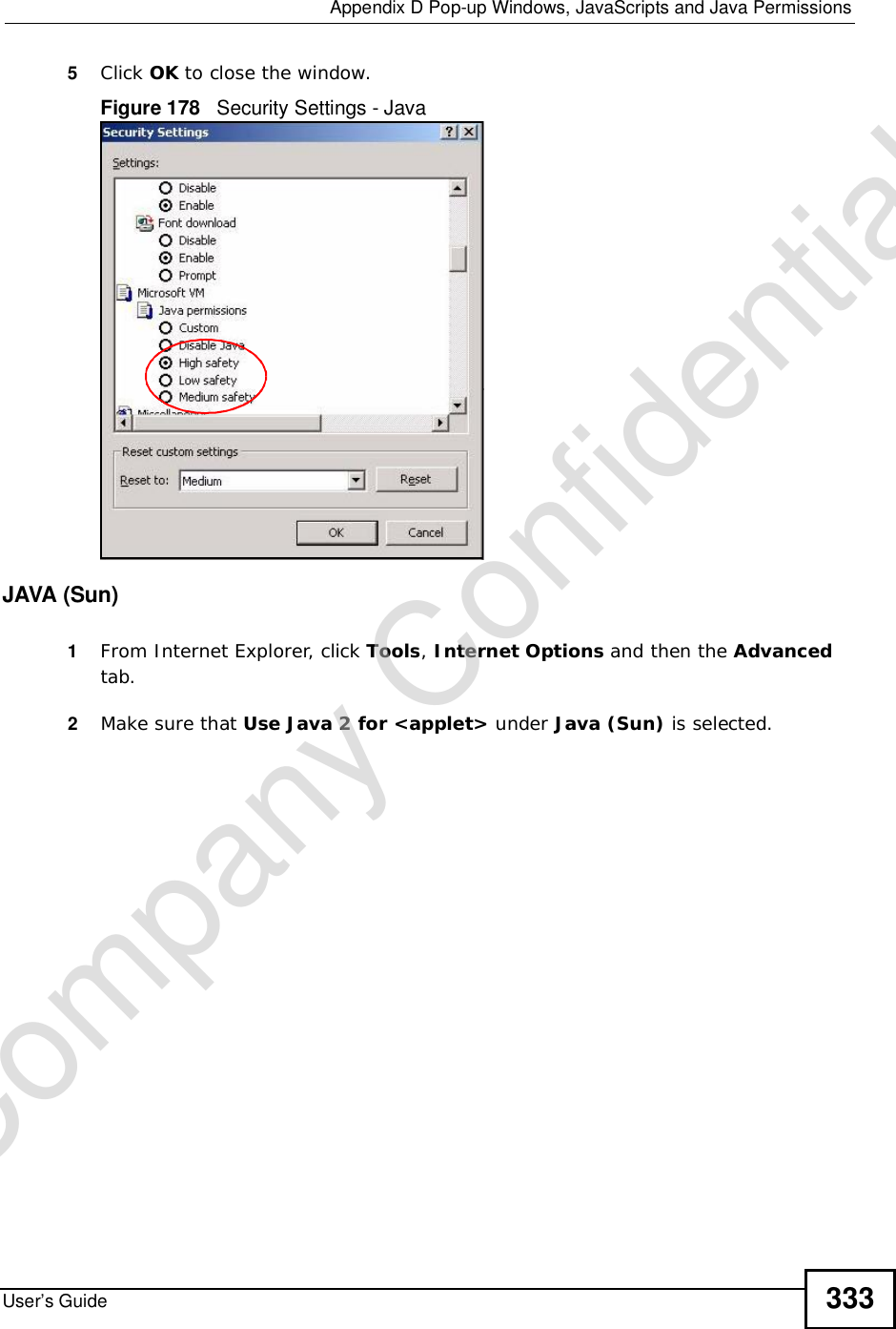  Appendix DPop-up Windows, JavaScripts and Java PermissionsUser’s Guide 3335Click OK to close the window.Figure 178   Security Settings - Java JAVA (Sun)1From Internet Explorer, click Tools,Internet Options and then the Advancedtab. 2Make sure that Use Java 2 for &lt;applet&gt; under Java (Sun) is selected.Company Confidential