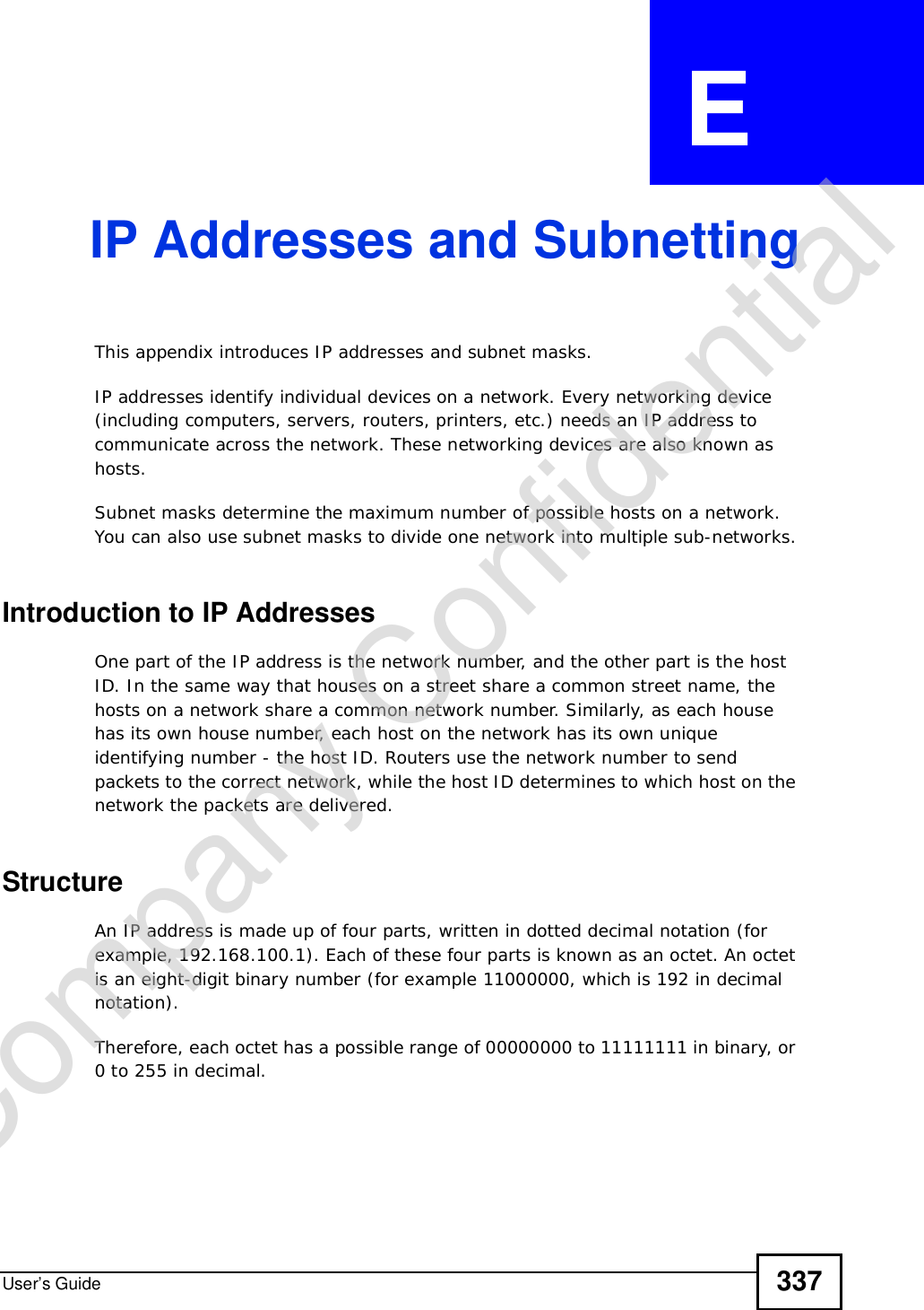 User’s Guide 337APPENDIX  E IP Addresses and SubnettingThis appendix introduces IP addresses and subnet masks. IP addresses identify individual devices on a network. Every networking device (including computers, servers, routers, printers, etc.) needs an IP address to communicate across the network. These networking devices are also known as hosts.Subnet masks determine the maximum number of possible hosts on a network. You can also use subnet masks to divide one network into multiple sub-networks.Introduction to IP AddressesOne part of the IP address is the network number, and the other part is the host ID. In the same way that houses on a street share a common street name, the hosts on a network share a common network number. Similarly, as each house has its own house number, each host on the network has its own unique identifying number - the host ID. Routers use the network number to send packets to the correct network, while the host ID determines to which host on the network the packets are delivered.StructureAn IP address is made up of four parts, written in dotted decimal notation (for example, 192.168.100.1). Each of these four parts is known as an octet. An octet is an eight-digit binary number (for example 11000000, which is 192 in decimal notation). Therefore, each octet has a possible range of 00000000 to 11111111 in binary, or 0 to 255 in decimal.Company Confidential