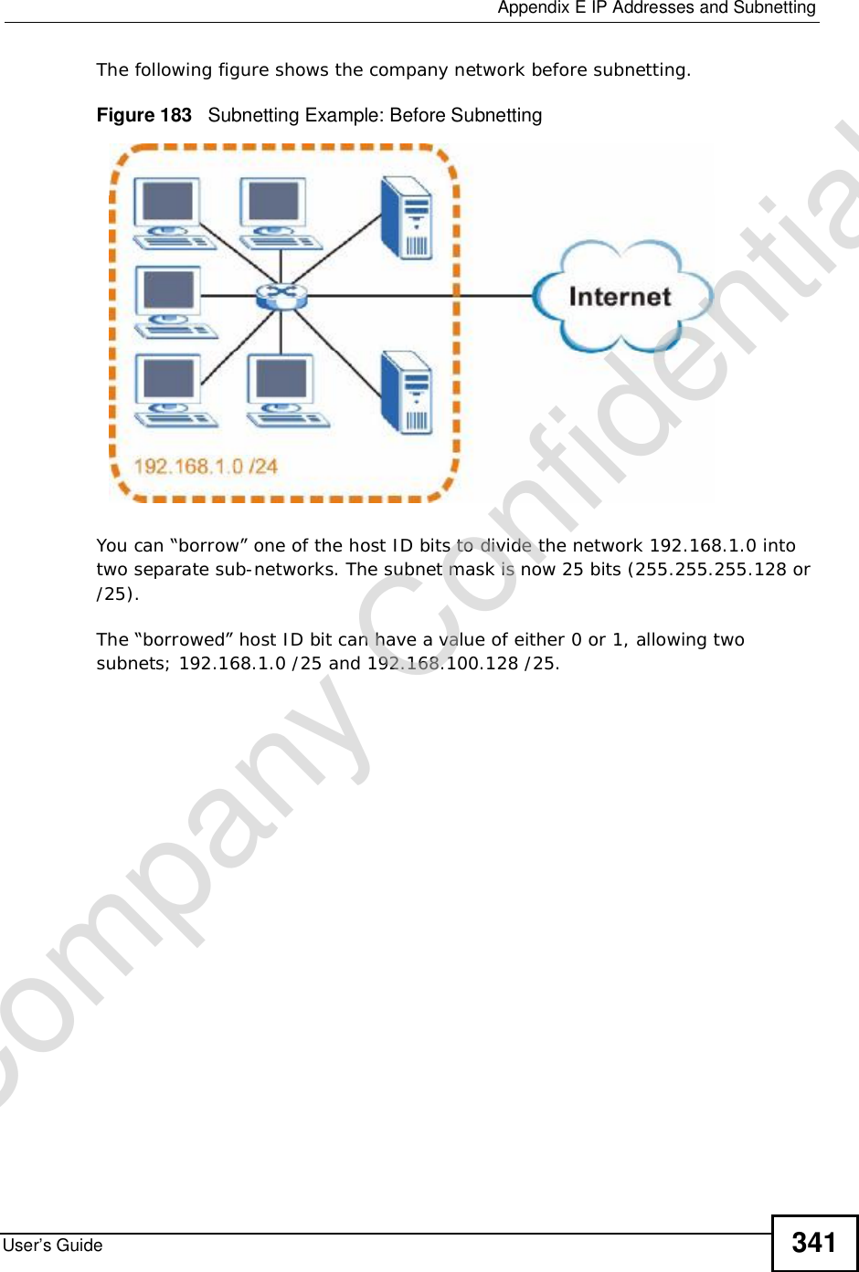  Appendix EIP Addresses and SubnettingUser’s Guide 341The following figure shows the company network before subnetting.  Figure 183   Subnetting Example: Before SubnettingYou can “borrow” one of the host ID bits to divide the network 192.168.1.0 into two separate sub-networks. The subnet mask is now 25 bits (255.255.255.128 or /25).The “borrowed” host ID bit can have a value of either 0 or 1, allowing two subnets; 192.168.1.0 /25 and 192.168.100.128 /25. Company Confidential