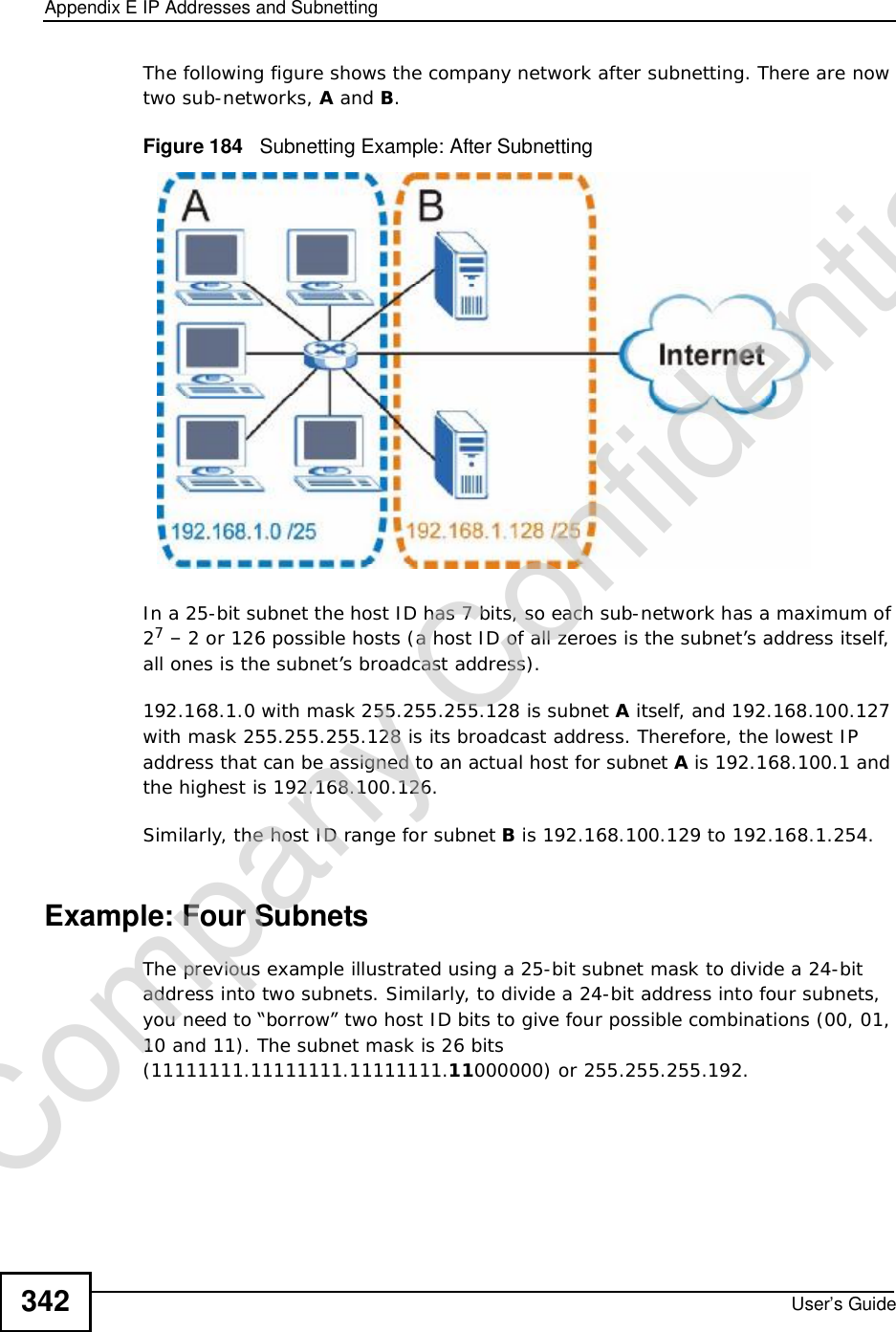 Appendix EIP Addresses and SubnettingUser’s Guide342The following figure shows the company network after subnetting. There are now two sub-networks, A and B.Figure 184   Subnetting Example: After SubnettingIn a 25-bit subnet the host ID has 7 bits, so each sub-network has a maximum of 27 – 2 or 126 possible hosts (a host ID of all zeroes is the subnet’s address itself, all ones is the subnet’s broadcast address).192.168.1.0 with mask 255.255.255.128 is subnet A itself, and 192.168.100.127 with mask 255.255.255.128 is its broadcast address. Therefore, the lowest IP address that can be assigned to an actual host for subnet A is 192.168.100.1 and the highest is 192.168.100.126. Similarly, the host ID range for subnet B is 192.168.100.129 to 192.168.1.254.Example: Four Subnets The previous example illustrated using a 25-bit subnet mask to divide a 24-bit address into two subnets. Similarly, to divide a 24-bit address into four subnets, you need to “borrow” two host ID bits to give four possible combinations (00, 01, 10 and 11). The subnet mask is 26 bits (11111111.11111111.11111111.11000000) or 255.255.255.192. Company Confidential