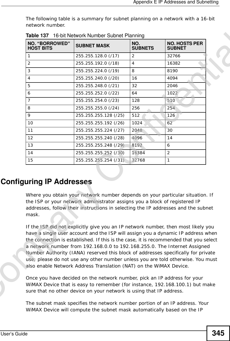  Appendix EIP Addresses and SubnettingUser’s Guide 345The following table is a summary for subnet planning on a network with a 16-bit network number. Configuring IP AddressesWhere you obtain your network number depends on your particular situation. If the ISP or your network administrator assigns you a block of registered IP addresses, follow their instructions in selecting the IP addresses and the subnet mask.If the ISP did not explicitly give you an IP network number, then most likely you have a single user account and the ISP will assign you a dynamic IP address when the connection is established. If this is the case, it is recommended that you select a network number from 192.168.0.0 to 192.168.255.0. The Internet Assigned Number Authority (IANA) reserved this block of addresses specifically for private use; please do not use any other number unless you are told otherwise. You must also enable Network Address Translation (NAT) on the WiMAX Device. Once you have decided on the network number, pick an IP address for your WiMAX Device that is easy to remember (for instance, 192.168.100.1) but make sure that no other device on your network is using that IP address.The subnet mask specifies the network number portion of an IP address. Your WiMAX Device will compute the subnet mask automatically based on the IP Table 137   16-bit Network Number Subnet PlanningNO. “BORROWED” HOST BITS SUBNET MASK NO.SUBNETS NO. HOSTS PER SUBNET1255.255.128.0 (/17) 2 327662 255.255.192.0 (/18) 4 163823 255.255.224.0 (/19) 8 81904255.255.240.0 (/20) 16 40945255.255.248.0 (/21) 32 20466255.255.252.0 (/22) 64 10227255.255.254.0 (/23) 128 5108 255.255.255.0 (/24) 256 2549 255.255.255.128 (/25) 512 12610 255.255.255.192 (/26) 1024 6211 255.255.255.224 (/27) 2048 3012 255.255.255.240 (/28) 4096 1413 255.255.255.248 (/29) 8192 614 255.255.255.252 (/30) 16384 215 255.255.255.254 (/31) 32768 1Company Confidential