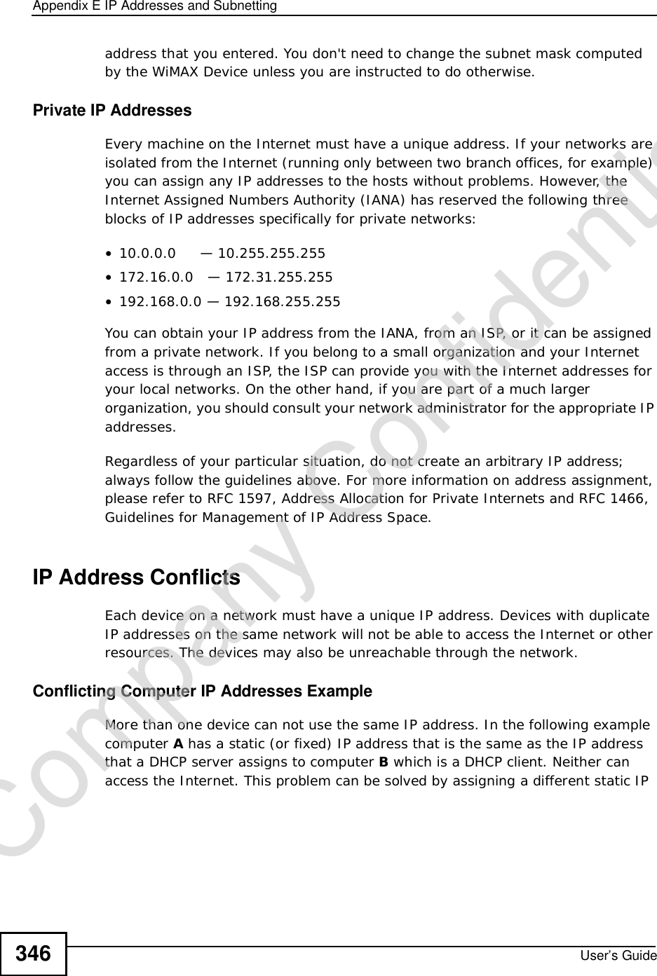 Appendix EIP Addresses and SubnettingUser’s Guide346address that you entered. You don&apos;t need to change the subnet mask computed by the WiMAX Device unless you are instructed to do otherwise.Private IP AddressesEvery machine on the Internet must have a unique address. If your networks are isolated from the Internet (running only between two branch offices, for example) you can assign any IP addresses to the hosts without problems. However, the Internet Assigned Numbers Authority (IANA) has reserved the following three blocks of IP addresses specifically for private networks:•10.0.0.0     — 10.255.255.255•172.16.0.0   — 172.31.255.255•192.168.0.0 — 192.168.255.255You can obtain your IP address from the IANA, from an ISP, or it can be assigned from a private network. If you belong to a small organization and your Internet access is through an ISP, the ISP can provide you with the Internet addresses for your local networks. On the other hand, if you are part of a much larger organization, you should consult your network administrator for the appropriate IP addresses.Regardless of your particular situation, do not create an arbitrary IP address; always follow the guidelines above. For more information on address assignment, please refer to RFC 1597, Address Allocation for Private Internets and RFC 1466, Guidelines for Management of IP Address Space.IP Address ConflictsEach device on a network must have a unique IP address. Devices with duplicate IP addresses on the same network will not be able to access the Internet or other resources. The devices may also be unreachable through the network. Conflicting Computer IP Addresses ExampleMore than one device can not use the same IP address. In the following example computer Ahas a static (or fixed) IP address that is the same as the IP address that a DHCP server assigns to computer B which is a DHCP client. Neither can access the Internet. This problem can be solved by assigning a different static IP Company Confidential
