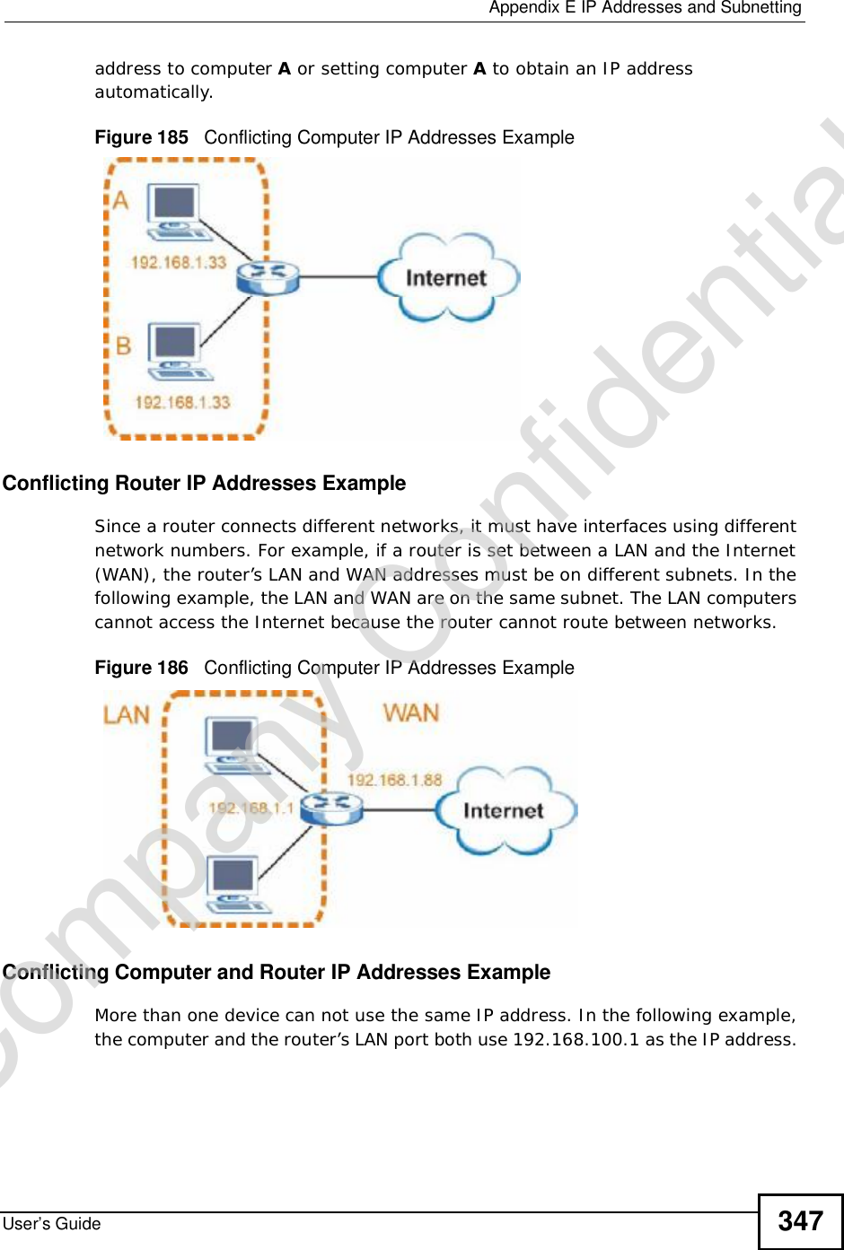  Appendix EIP Addresses and SubnettingUser’s Guide 347address to computer A or setting computer A to obtain an IP address automatically.  Figure 185   Conflicting Computer IP Addresses ExampleConflicting Router IP Addresses ExampleSince a router connects different networks, it must have interfaces using different network numbers. For example, if a router is set between a LAN and the Internet (WAN), the router’s LAN and WAN addresses must be on different subnets. In the following example, the LAN and WAN are on the same subnet. The LAN computers cannot access the Internet because the router cannot route between networks.Figure 186   Conflicting Computer IP Addresses ExampleConflicting Computer and Router IP Addresses ExampleMore than one device can not use the same IP address. In the following example, the computer and the router’s LAN port both use 192.168.100.1 as the IP address. Company Confidential