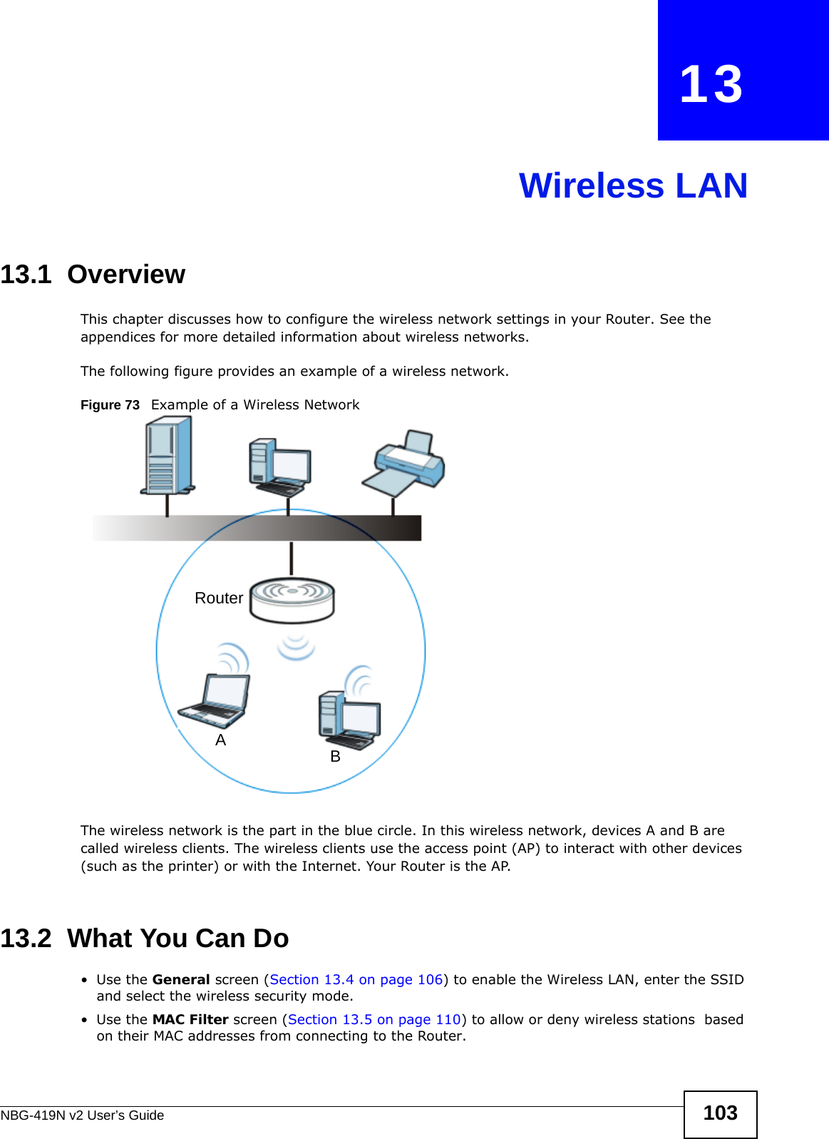 NBG-419N v2 User’s Guide 103CHAPTER   13Wireless LAN13.1  OverviewThis chapter discusses how to configure the wireless network settings in your Router. See the appendices for more detailed information about wireless networks.The following figure provides an example of a wireless network.Figure 73   Example of a Wireless NetworkThe wireless network is the part in the blue circle. In this wireless network, devices A and B are called wireless clients. The wireless clients use the access point (AP) to interact with other devices (such as the printer) or with the Internet. Your Router is the AP.13.2  What You Can Do•Use the General screen (Section 13.4 on page 106) to enable the Wireless LAN, enter the SSID and select the wireless security mode.•Use the MAC Filter screen (Section 13.5 on page 110) to allow or deny wireless stations  based on their MAC addresses from connecting to the Router.ABRouter