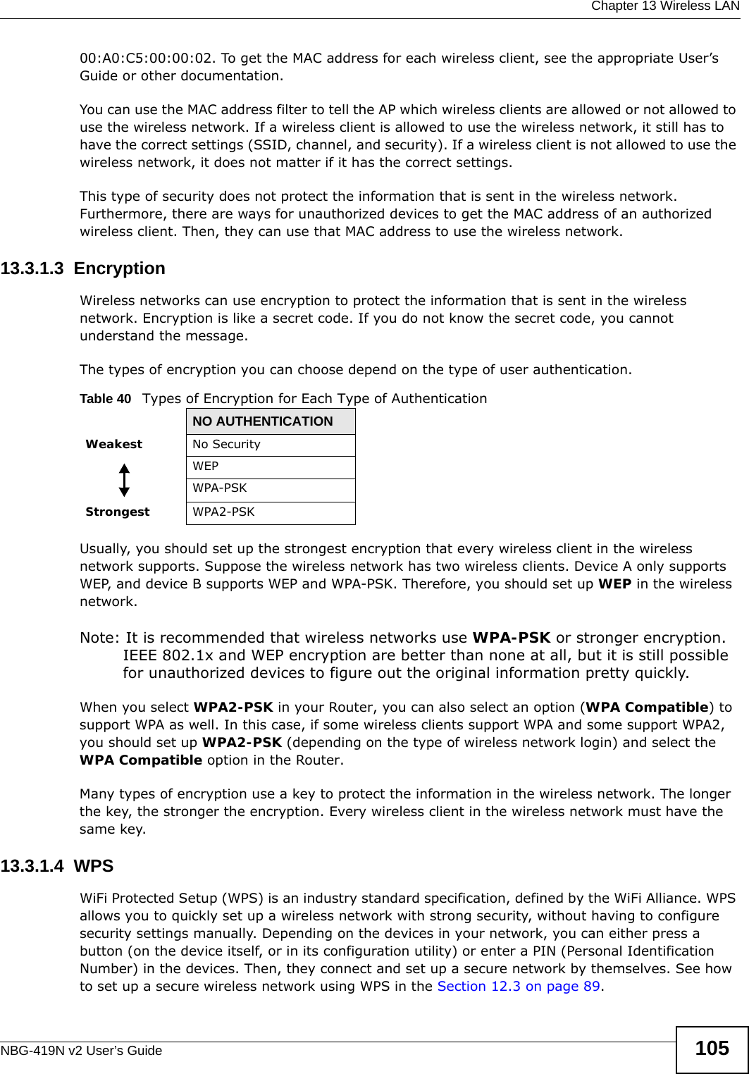  Chapter 13 Wireless LANNBG-419N v2 User’s Guide 10500:A0:C5:00:00:02. To get the MAC address for each wireless client, see the appropriate User’s Guide or other documentation.You can use the MAC address filter to tell the AP which wireless clients are allowed or not allowed to use the wireless network. If a wireless client is allowed to use the wireless network, it still has to have the correct settings (SSID, channel, and security). If a wireless client is not allowed to use the wireless network, it does not matter if it has the correct settings.This type of security does not protect the information that is sent in the wireless network. Furthermore, there are ways for unauthorized devices to get the MAC address of an authorized wireless client. Then, they can use that MAC address to use the wireless network.13.3.1.3  EncryptionWireless networks can use encryption to protect the information that is sent in the wireless network. Encryption is like a secret code. If you do not know the secret code, you cannot understand the message.The types of encryption you can choose depend on the type of user authentication. Usually, you should set up the strongest encryption that every wireless client in the wireless network supports. Suppose the wireless network has two wireless clients. Device A only supports WEP, and device B supports WEP and WPA-PSK. Therefore, you should set up WEP in the wireless network.Note: It is recommended that wireless networks use WPA-PSK or stronger encryption. IEEE 802.1x and WEP encryption are better than none at all, but it is still possible for unauthorized devices to figure out the original information pretty quickly.When you select WPA2-PSK in your Router, you can also select an option (WPA Compatible) to support WPA as well. In this case, if some wireless clients support WPA and some support WPA2, you should set up WPA2-PSK (depending on the type of wireless network login) and select the WPA Compatible option in the Router.Many types of encryption use a key to protect the information in the wireless network. The longer the key, the stronger the encryption. Every wireless client in the wireless network must have the same key.13.3.1.4  WPSWiFi Protected Setup (WPS) is an industry standard specification, defined by the WiFi Alliance. WPS allows you to quickly set up a wireless network with strong security, without having to configure security settings manually. Depending on the devices in your network, you can either press a button (on the device itself, or in its configuration utility) or enter a PIN (Personal Identification Number) in the devices. Then, they connect and set up a secure network by themselves. See how to set up a secure wireless network using WPS in the Section 12.3 on page 89. Table 40   Types of Encryption for Each Type of AuthenticationNO AUTHENTICATIONWeakest No SecurityWEPWPA-PSKStrongest WPA2-PSK