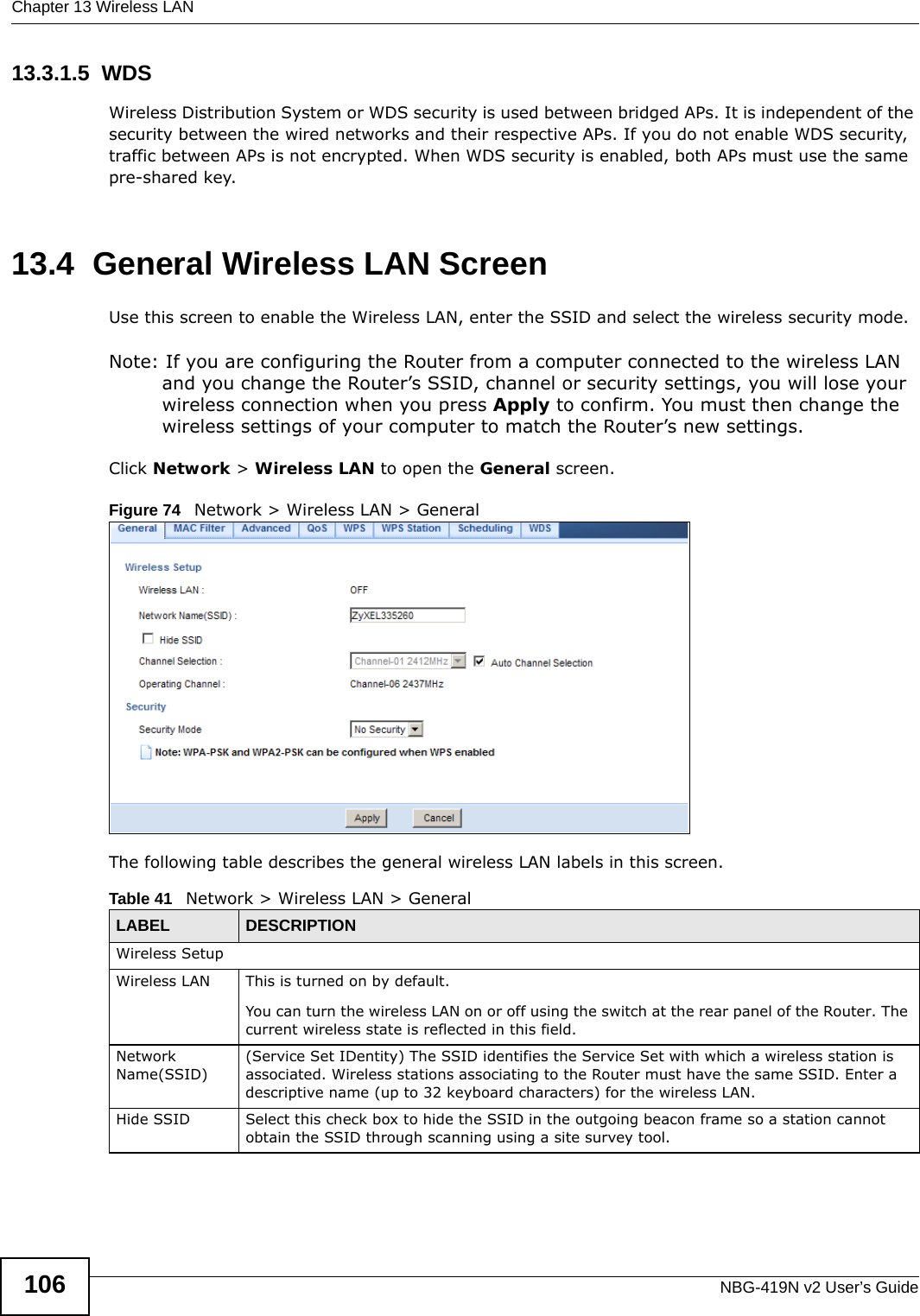 Chapter 13 Wireless LANNBG-419N v2 User’s Guide10613.3.1.5  WDSWireless Distribution System or WDS security is used between bridged APs. It is independent of the security between the wired networks and their respective APs. If you do not enable WDS security, traffic between APs is not encrypted. When WDS security is enabled, both APs must use the same pre-shared key.13.4  General Wireless LAN Screen Use this screen to enable the Wireless LAN, enter the SSID and select the wireless security mode.Note: If you are configuring the Router from a computer connected to the wireless LAN and you change the Router’s SSID, channel or security settings, you will lose your wireless connection when you press Apply to confirm. You must then change the wireless settings of your computer to match the Router’s new settings.Click Network &gt; Wireless LAN to open the General screen.Figure 74   Network &gt; Wireless LAN &gt; General The following table describes the general wireless LAN labels in this screen.Table 41   Network &gt; Wireless LAN &gt; GeneralLABEL DESCRIPTIONWireless SetupWireless LAN This is turned on by default. You can turn the wireless LAN on or off using the switch at the rear panel of the Router. The current wireless state is reflected in this field.Network Name(SSID)(Service Set IDentity) The SSID identifies the Service Set with which a wireless station is associated. Wireless stations associating to the Router must have the same SSID. Enter a descriptive name (up to 32 keyboard characters) for the wireless LAN. Hide SSID Select this check box to hide the SSID in the outgoing beacon frame so a station cannot obtain the SSID through scanning using a site survey tool.