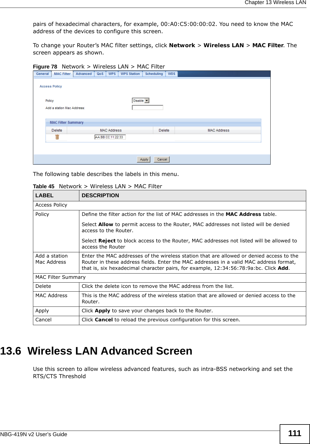  Chapter 13 Wireless LANNBG-419N v2 User’s Guide 111pairs of hexadecimal characters, for example, 00:A0:C5:00:00:02. You need to know the MAC address of the devices to configure this screen.To change your Router’s MAC filter settings, click Network &gt; Wireless LAN &gt; MAC Filter. The screen appears as shown.Figure 78   Network &gt; Wireless LAN &gt; MAC FilterThe following table describes the labels in this menu.13.6  Wireless LAN Advanced ScreenUse this screen to allow wireless advanced features, such as intra-BSS networking and set the  RTS/CTS ThresholdTable 45   Network &gt; Wireless LAN &gt; MAC FilterLABEL DESCRIPTIONAccess PolicyPolicy  Define the filter action for the list of MAC addresses in the MAC Address table. Select Allow to permit access to the Router, MAC addresses not listed will be denied access to the Router. Select Reject to block access to the Router, MAC addresses not listed will be allowed to access the Router Add a station Mac AddressEnter the MAC addresses of the wireless station that are allowed or denied access to the Router in these address fields. Enter the MAC addresses in a valid MAC address format, that is, six hexadecimal character pairs, for example, 12:34:56:78:9a:bc. Click Add.MAC Filter SummaryDelete Click the delete icon to remove the MAC address from the list.MAC Address This is the MAC address of the wireless station that are allowed or denied access to the Router.Apply Click Apply to save your changes back to the Router.Cancel Click Cancel to reload the previous configuration for this screen.