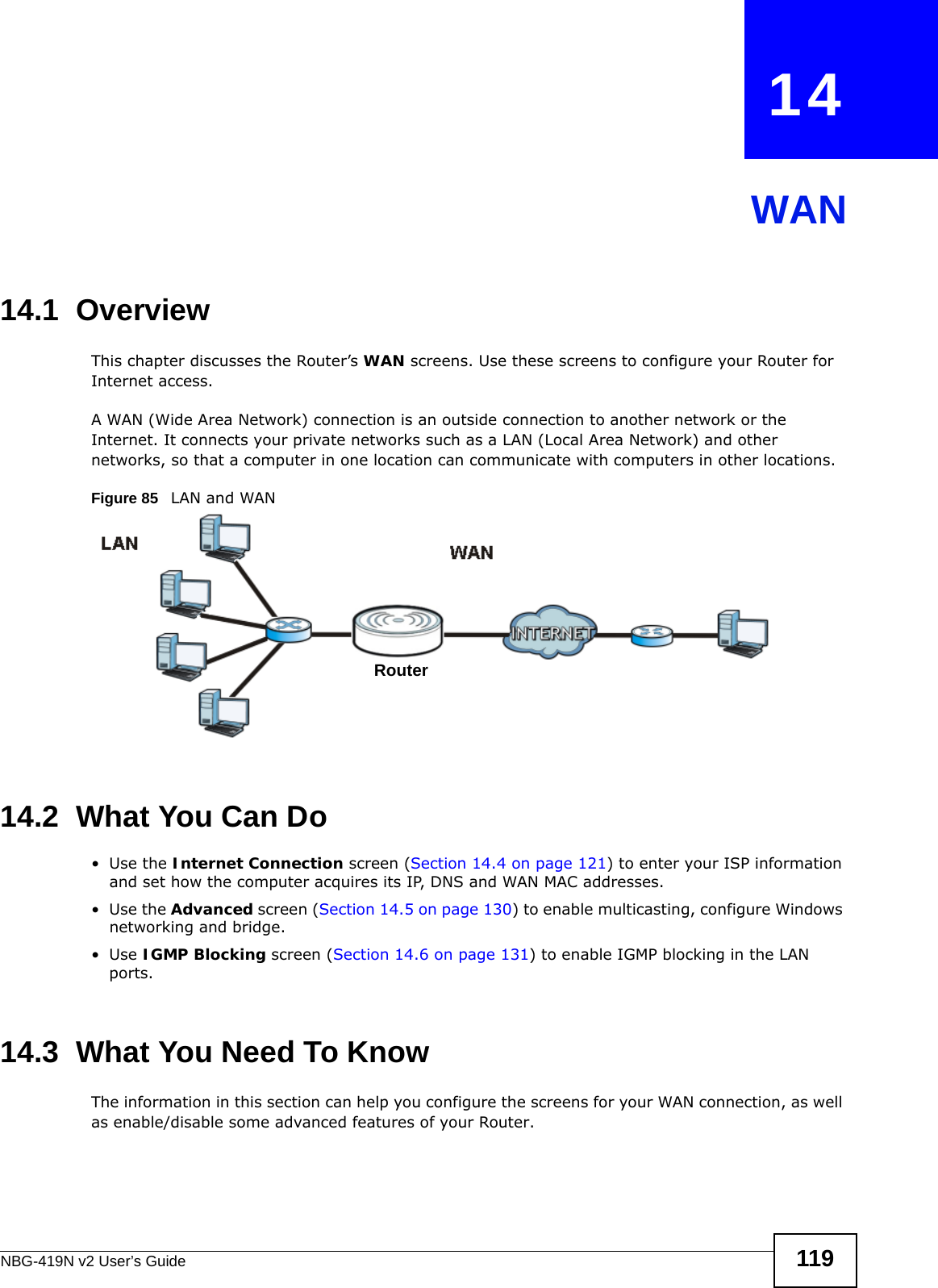 NBG-419N v2 User’s Guide 119CHAPTER   14WAN14.1  OverviewThis chapter discusses the Router’s WAN screens. Use these screens to configure your Router for Internet access.A WAN (Wide Area Network) connection is an outside connection to another network or the Internet. It connects your private networks such as a LAN (Local Area Network) and other networks, so that a computer in one location can communicate with computers in other locations.Figure 85   LAN and WAN14.2  What You Can Do•Use the Internet Connection screen (Section 14.4 on page 121) to enter your ISP information and set how the computer acquires its IP, DNS and WAN MAC addresses.•Use the Advanced screen (Section 14.5 on page 130) to enable multicasting, configure Windows networking and bridge.•Use IGMP Blocking screen (Section 14.6 on page 131) to enable IGMP blocking in the LAN ports.14.3  What You Need To KnowThe information in this section can help you configure the screens for your WAN connection, as well as enable/disable some advanced features of your Router.Router