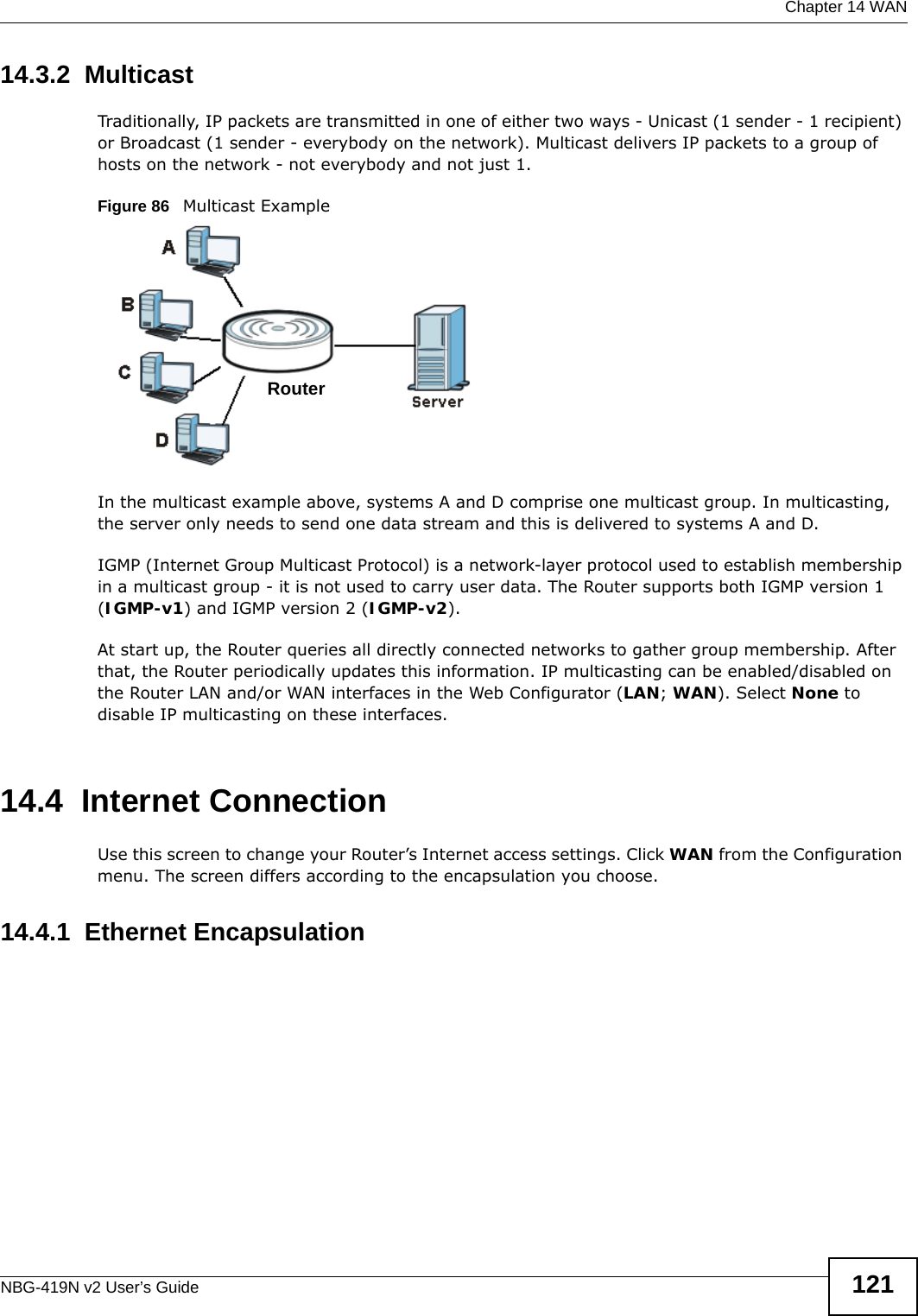  Chapter 14 WANNBG-419N v2 User’s Guide 12114.3.2  MulticastTraditionally, IP packets are transmitted in one of either two ways - Unicast (1 sender - 1 recipient) or Broadcast (1 sender - everybody on the network). Multicast delivers IP packets to a group of hosts on the network - not everybody and not just 1. Figure 86   Multicast ExampleIn the multicast example above, systems A and D comprise one multicast group. In multicasting, the server only needs to send one data stream and this is delivered to systems A and D. IGMP (Internet Group Multicast Protocol) is a network-layer protocol used to establish membership in a multicast group - it is not used to carry user data. The Router supports both IGMP version 1 (IGMP-v1) and IGMP version 2 (IGMP-v2). At start up, the Router queries all directly connected networks to gather group membership. After that, the Router periodically updates this information. IP multicasting can be enabled/disabled on the Router LAN and/or WAN interfaces in the Web Configurator (LAN; WAN). Select None to disable IP multicasting on these interfaces.14.4  Internet ConnectionUse this screen to change your Router’s Internet access settings. Click WAN from the Configuration menu. The screen differs according to the encapsulation you choose.14.4.1  Ethernet EncapsulationRouter