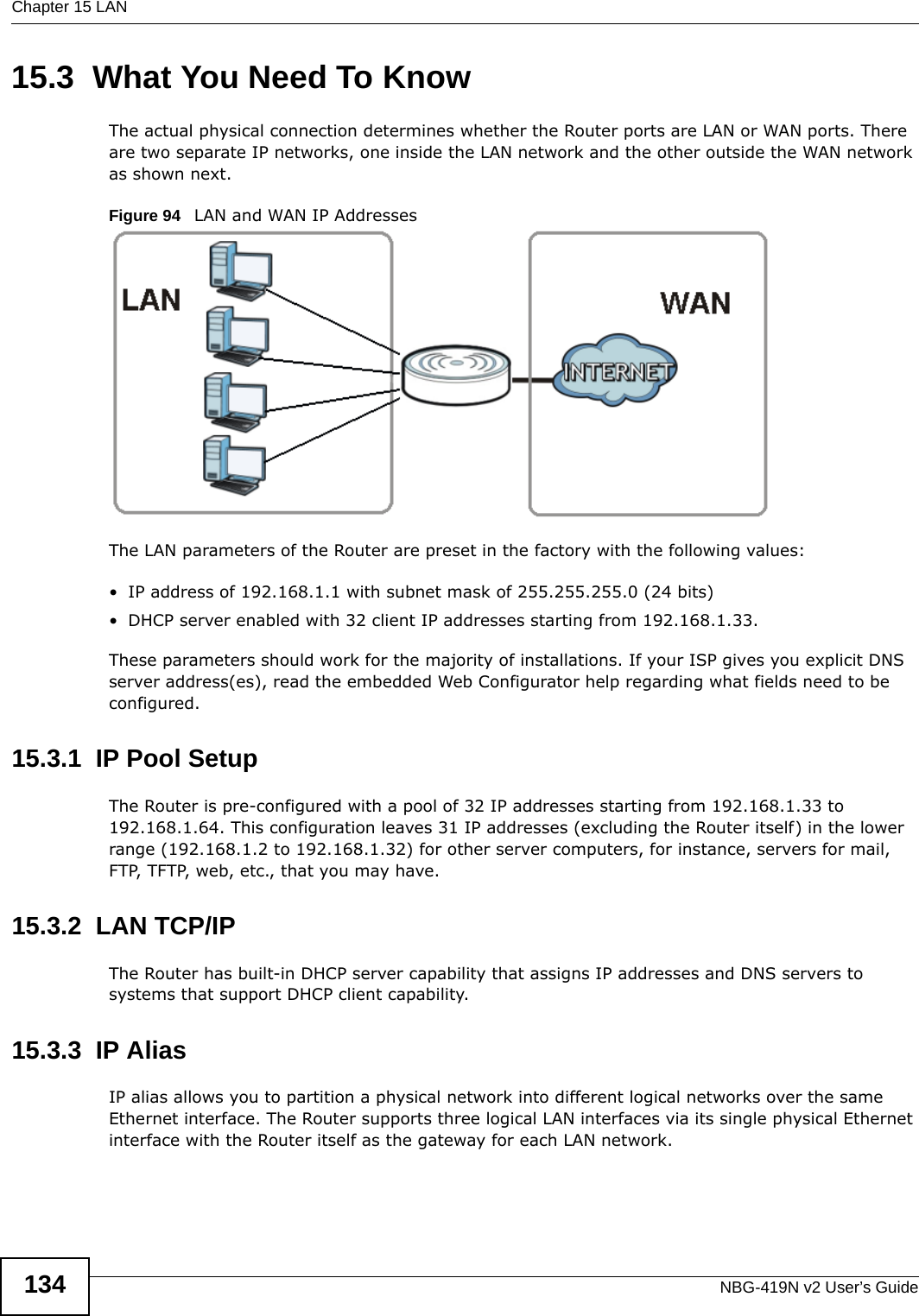 Chapter 15 LANNBG-419N v2 User’s Guide13415.3  What You Need To KnowThe actual physical connection determines whether the Router ports are LAN or WAN ports. There are two separate IP networks, one inside the LAN network and the other outside the WAN network as shown next.Figure 94   LAN and WAN IP AddressesThe LAN parameters of the Router are preset in the factory with the following values:• IP address of 192.168.1.1 with subnet mask of 255.255.255.0 (24 bits)• DHCP server enabled with 32 client IP addresses starting from 192.168.1.33. These parameters should work for the majority of installations. If your ISP gives you explicit DNS server address(es), read the embedded Web Configurator help regarding what fields need to be configured.15.3.1  IP Pool SetupThe Router is pre-configured with a pool of 32 IP addresses starting from 192.168.1.33 to 192.168.1.64. This configuration leaves 31 IP addresses (excluding the Router itself) in the lower range (192.168.1.2 to 192.168.1.32) for other server computers, for instance, servers for mail, FTP, TFTP, web, etc., that you may have.15.3.2  LAN TCP/IP The Router has built-in DHCP server capability that assigns IP addresses and DNS servers to systems that support DHCP client capability.15.3.3  IP AliasIP alias allows you to partition a physical network into different logical networks over the same Ethernet interface. The Router supports three logical LAN interfaces via its single physical Ethernet interface with the Router itself as the gateway for each LAN network.