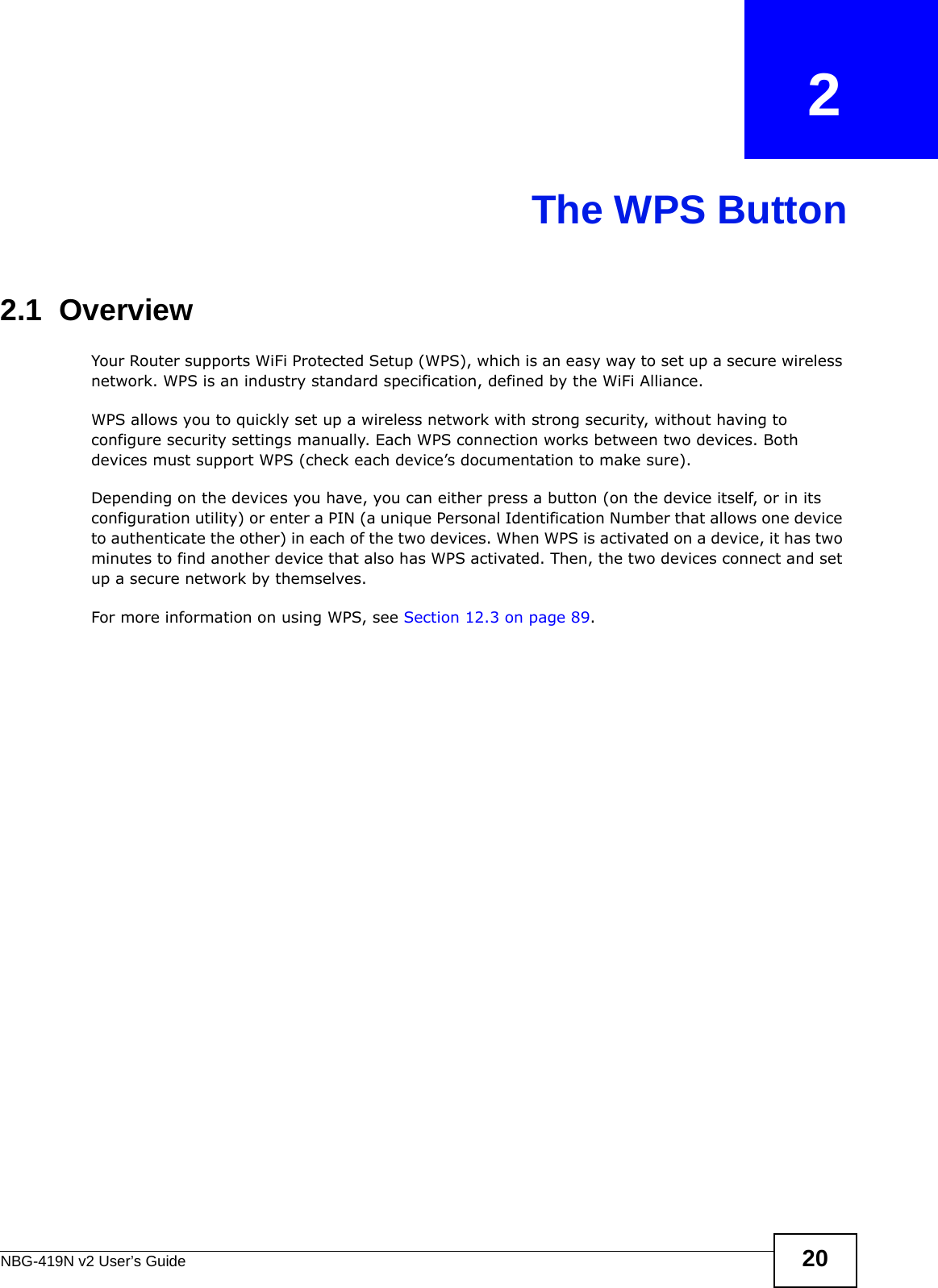 NBG-419N v2 User’s Guide 20CHAPTER   2The WPS Button2.1  OverviewYour Router supports WiFi Protected Setup (WPS), which is an easy way to set up a secure wireless network. WPS is an industry standard specification, defined by the WiFi Alliance.WPS allows you to quickly set up a wireless network with strong security, without having to configure security settings manually. Each WPS connection works between two devices. Both devices must support WPS (check each device’s documentation to make sure). Depending on the devices you have, you can either press a button (on the device itself, or in its configuration utility) or enter a PIN (a unique Personal Identification Number that allows one device to authenticate the other) in each of the two devices. When WPS is activated on a device, it has two minutes to find another device that also has WPS activated. Then, the two devices connect and set up a secure network by themselves.For more information on using WPS, see Section 12.3 on page 89.
