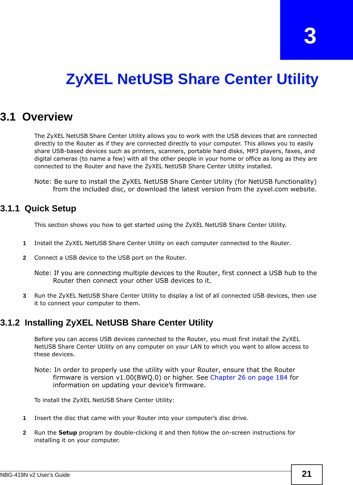NBG-419N v2 User’s Guide 21CHAPTER   3ZyXEL NetUSB Share Center Utility3.1  OverviewThe ZyXEL NetUSB Share Center Utility allows you to work with the USB devices that are connected directly to the Router as if they are connected directly to your computer. This allows you to easily share USB-based devices such as printers, scanners, portable hard disks, MP3 players, faxes, and digital cameras (to name a few) with all the other people in your home or office as long as they are connected to the Router and have the ZyXEL NetUSB Share Center Utility installed.Note: Be sure to install the ZyXEL NetUSB Share Center Utility (for NetUSB functionality) from the included disc, or download the latest version from the zyxel.com website.3.1.1  Quick SetupThis section shows you how to get started using the ZyXEL NetUSB Share Center Utility.1Install the ZyXEL NetUSB Share Center Utility on each computer connected to the Router.2Connect a USB device to the USB port on the Router. Note: If you are connecting multiple devices to the Router, first connect a USB hub to the Router then connect your other USB devices to it.3Run the ZyXEL NetUSB Share Center Utility to display a list of all connected USB devices, then use it to connect your computer to them.3.1.2  Installing ZyXEL NetUSB Share Center UtilityBefore you can access USB devices connected to the Router, you must first install the ZyXEL NetUSB Share Center Utility on any computer on your LAN to which you want to allow access to these devices.Note: In order to properly use the utility with your Router, ensure that the Router firmware is version v1.00(BWQ.0) or higher. See Chapter 26 on page 184 for information on updating your device’s firmware.To install the ZyXEL NetUSB Share Center Utility:1Insert the disc that came with your Router into your computer’s disc drive.2Run the Setup program by double-clicking it and then follow the on-screen instructions for installing it on your computer.