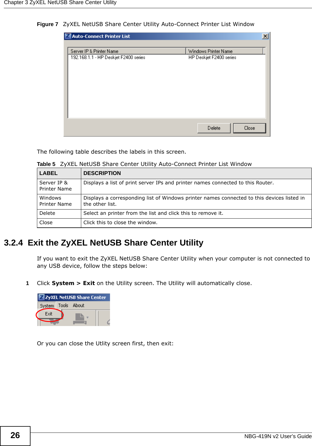Chapter 3 ZyXEL NetUSB Share Center UtilityNBG-419N v2 User’s Guide26Figure 7   ZyXEL NetUSB Share Center Utility Auto-Connect Printer List WindowThe following table describes the labels in this screen.3.2.4  Exit the ZyXEL NetUSB Share Center UtilityIf you want to exit the ZyXEL NetUSB Share Center Utility when your computer is not connected to any USB device, follow the steps below:1Click System &gt; Exit on the Utility screen. The Utility will automatically close.Or you can close the Utlity screen first, then exit:Table 5   ZyXEL NetUSB Share Center Utility Auto-Connect Printer List WindowLABEL  DESCRIPTIONServer IP &amp; Printer NameDisplays a list of print server IPs and printer names connected to this Router.Windows Printer NameDisplays a corresponding list of Windows printer names connected to this devices listed in the other list.Delete Select an printer from the list and click this to remove it.Close Click this to close the window.