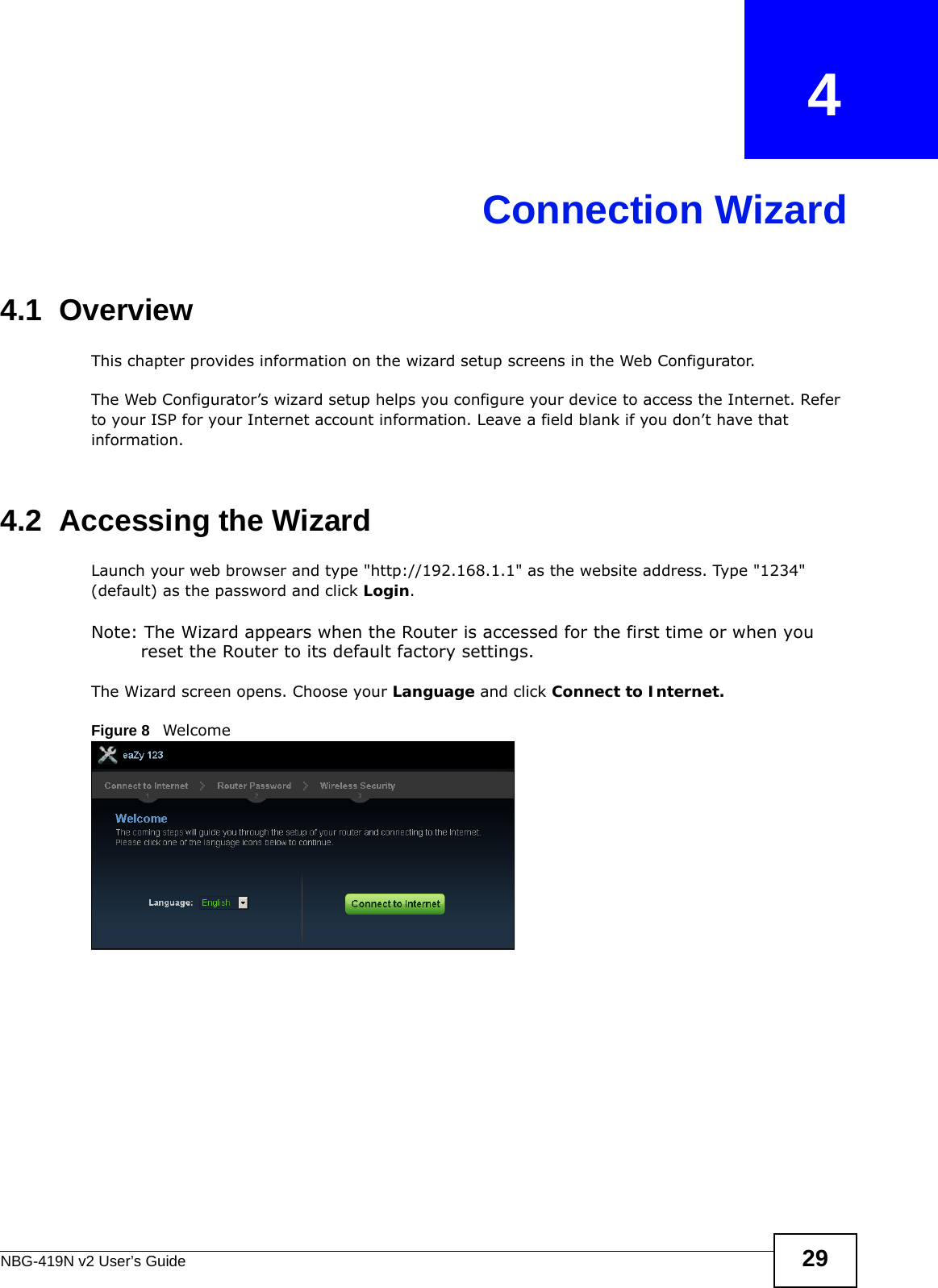 NBG-419N v2 User’s Guide 29CHAPTER   4Connection Wizard4.1  OverviewThis chapter provides information on the wizard setup screens in the Web Configurator.The Web Configurator’s wizard setup helps you configure your device to access the Internet. Refer to your ISP for your Internet account information. Leave a field blank if you don’t have that information.4.2  Accessing the WizardLaunch your web browser and type &quot;http://192.168.1.1&quot; as the website address. Type &quot;1234&quot; (default) as the password and click Login.Note: The Wizard appears when the Router is accessed for the first time or when you reset the Router to its default factory settings.The Wizard screen opens. Choose your Language and click Connect to Internet.Figure 8   Welcome 