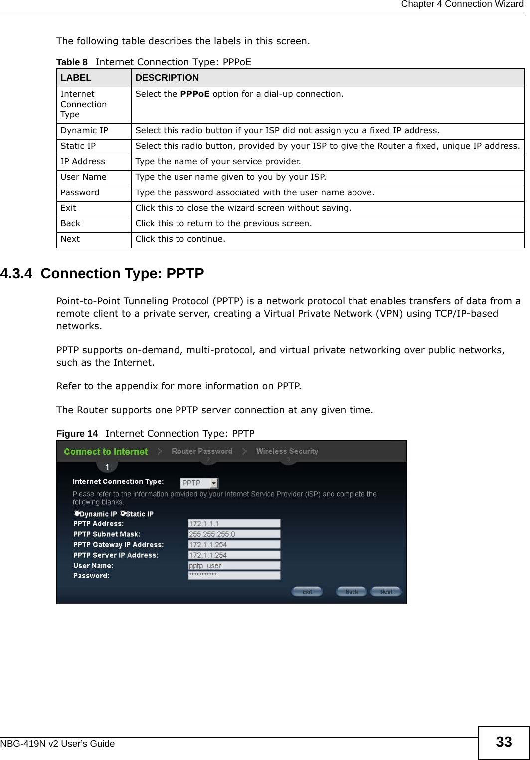  Chapter 4 Connection WizardNBG-419N v2 User’s Guide 33The following table describes the labels in this screen.4.3.4  Connection Type: PPTPPoint-to-Point Tunneling Protocol (PPTP) is a network protocol that enables transfers of data from a remote client to a private server, creating a Virtual Private Network (VPN) using TCP/IP-based networks.PPTP supports on-demand, multi-protocol, and virtual private networking over public networks, such as the Internet.Refer to the appendix for more information on PPTP.The Router supports one PPTP server connection at any given time.Figure 14   Internet Connection Type: PPTP Table 8   Internet Connection Type: PPPoELABEL DESCRIPTIONInternet Connection TypeSelect the PPPoE option for a dial-up connection.Dynamic IP Select this radio button if your ISP did not assign you a fixed IP address.Static IP Select this radio button, provided by your ISP to give the Router a fixed, unique IP address.IP Address Type the name of your service provider.User Name Type the user name given to you by your ISP. Password  Type the password associated with the user name above.Exit Click this to close the wizard screen without saving.Back Click this to return to the previous screen.Next Click this to continue. 
