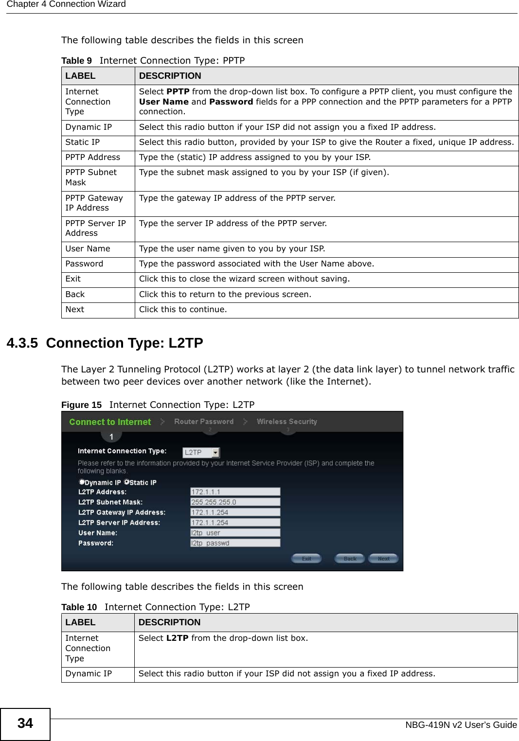 Chapter 4 Connection WizardNBG-419N v2 User’s Guide34The following table describes the fields in this screen4.3.5  Connection Type: L2TPThe Layer 2 Tunneling Protocol (L2TP) works at layer 2 (the data link layer) to tunnel network traffic between two peer devices over another network (like the Internet).Figure 15   Internet Connection Type: L2TP The following table describes the fields in this screenTable 9   Internet Connection Type: PPTPLABEL DESCRIPTIONInternet Connection TypeSelect PPTP from the drop-down list box. To configure a PPTP client, you must configure the User Name and Password fields for a PPP connection and the PPTP parameters for a PPTP connection.Dynamic IP Select this radio button if your ISP did not assign you a fixed IP address.Static IP Select this radio button, provided by your ISP to give the Router a fixed, unique IP address.PPTP Address Type the (static) IP address assigned to you by your ISP.PPTP Subnet MaskType the subnet mask assigned to you by your ISP (if given).PPTP Gateway IP AddressType the gateway IP address of the PPTP server.PPTP Server IP AddressType the server IP address of the PPTP server.User Name Type the user name given to you by your ISP. Password Type the password associated with the User Name above.Exit Click this to close the wizard screen without saving.Back Click this to return to the previous screen.Next Click this to continue. Table 10   Internet Connection Type: L2TPLABEL DESCRIPTIONInternet Connection TypeSelect L2TP from the drop-down list box. Dynamic IP Select this radio button if your ISP did not assign you a fixed IP address.