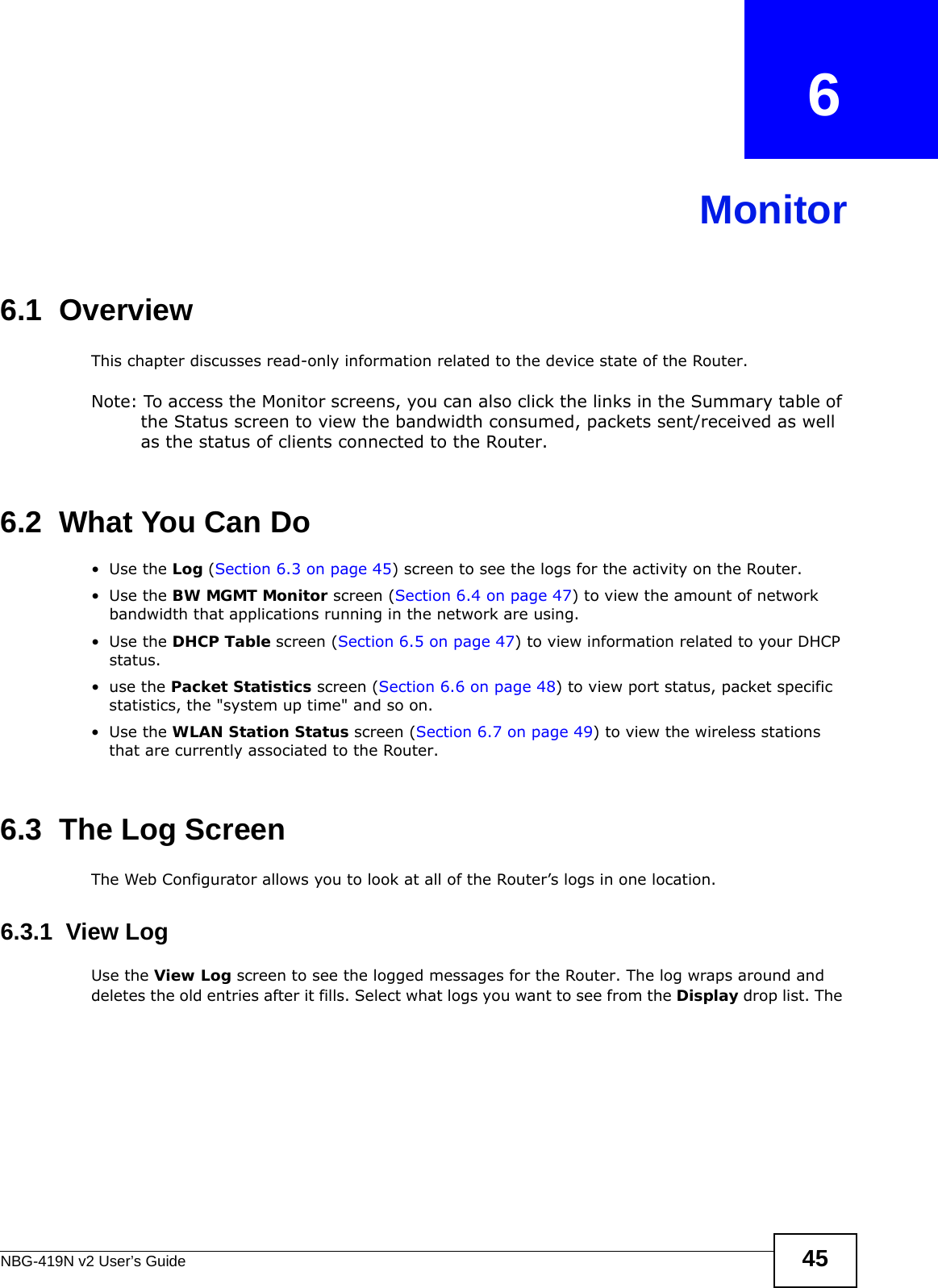 NBG-419N v2 User’s Guide 45CHAPTER   6Monitor6.1  OverviewThis chapter discusses read-only information related to the device state of the Router. Note: To access the Monitor screens, you can also click the links in the Summary table of the Status screen to view the bandwidth consumed, packets sent/received as well as the status of clients connected to the Router.6.2  What You Can Do•Use the Log (Section 6.3 on page 45) screen to see the logs for the activity on the Router.•Use the BW MGMT Monitor screen (Section 6.4 on page 47) to view the amount of network bandwidth that applications running in the network are using.•Use the DHCP Table screen (Section 6.5 on page 47) to view information related to your DHCP status.•use the Packet Statistics screen (Section 6.6 on page 48) to view port status, packet specific statistics, the &quot;system up time&quot; and so on.•Use the WLAN Station Status screen (Section 6.7 on page 49) to view the wireless stations that are currently associated to the Router.6.3  The Log ScreenThe Web Configurator allows you to look at all of the Router’s logs in one location.6.3.1  View LogUse the View Log screen to see the logged messages for the Router. The log wraps around and deletes the old entries after it fills. Select what logs you want to see from the Display drop list. The 