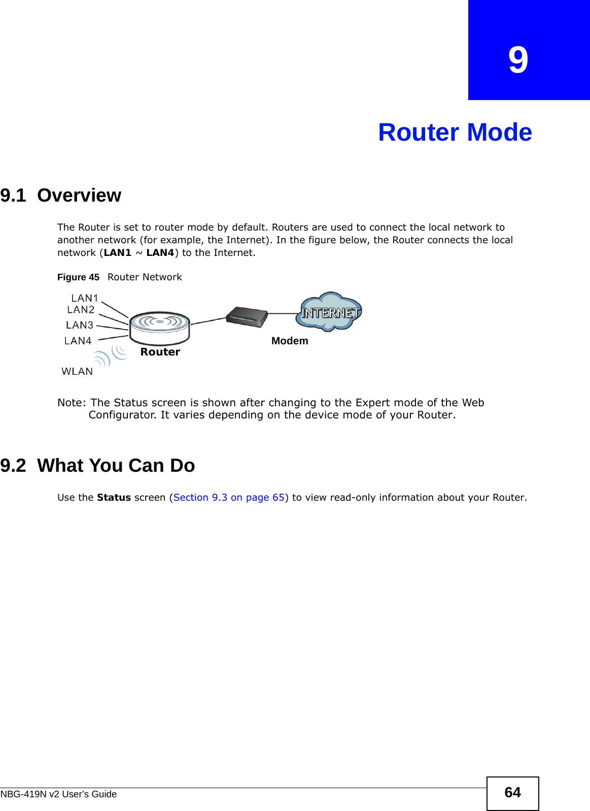 NBG-419N v2 User’s Guide 64CHAPTER   9Router Mode9.1  OverviewThe Router is set to router mode by default. Routers are used to connect the local network to another network (for example, the Internet). In the figure below, the Router connects the local network (LAN1 ~ LAN4) to the Internet.Figure 45   Router NetworkNote: The Status screen is shown after changing to the Expert mode of the Web Configurator. It varies depending on the device mode of your Router.9.2  What You Can DoUse the Status screen (Section 9.3 on page 65) to view read-only information about your Router.ModemRouter