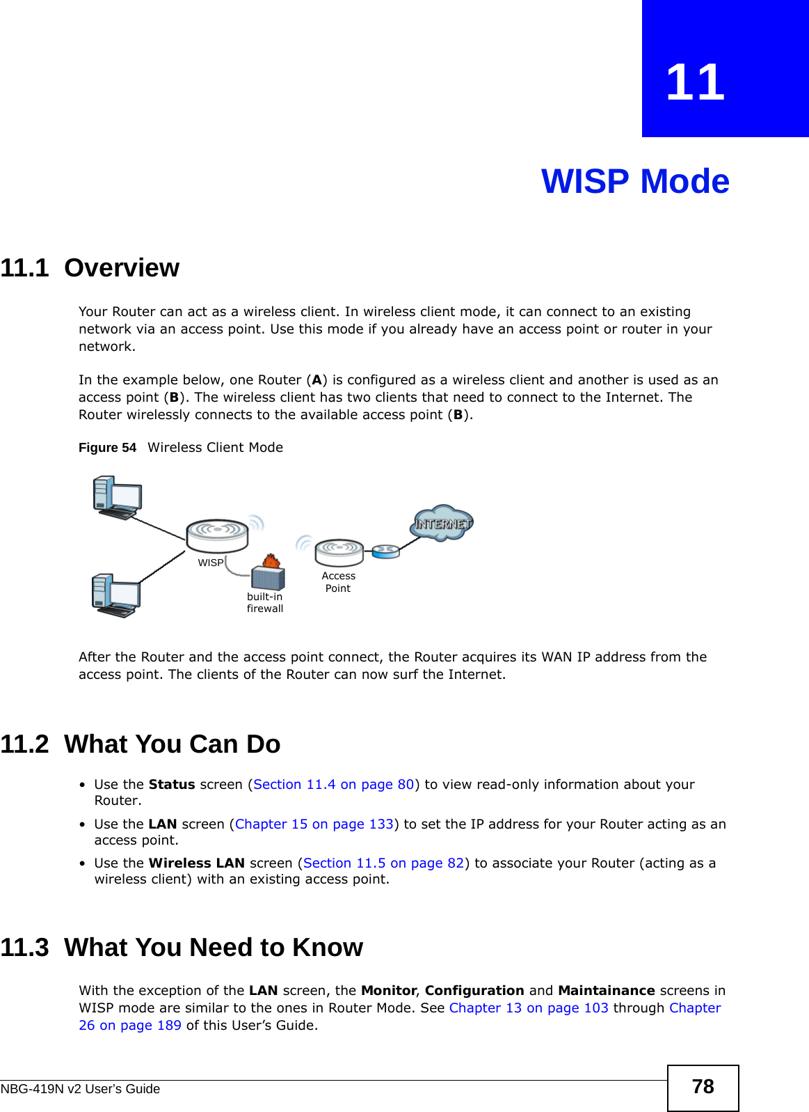 NBG-419N v2 User’s Guide 78CHAPTER   11WISP Mode11.1  OverviewYour Router can act as a wireless client. In wireless client mode, it can connect to an existing network via an access point. Use this mode if you already have an access point or router in your network.In the example below, one Router (A) is configured as a wireless client and another is used as an access point (B). The wireless client has two clients that need to connect to the Internet. The Router wirelessly connects to the available access point (B). Figure 54   Wireless Client ModeAfter the Router and the access point connect, the Router acquires its WAN IP address from the access point. The clients of the Router can now surf the Internet. 11.2  What You Can Do•Use the Status screen (Section 11.4 on page 80) to view read-only information about your Router.•Use the LAN screen (Chapter 15 on page 133) to set the IP address for your Router acting as an access point.•Use the Wireless LAN screen (Section 11.5 on page 82) to associate your Router (acting as a wireless client) with an existing access point.11.3  What You Need to KnowWith the exception of the LAN screen, the Monitor, Configuration and Maintainance screens in WISP mode are similar to the ones in Router Mode. See Chapter 13 on page 103 through Chapter 26 on page 189 of this User’s Guide.built-infirewallAccessPointWISP