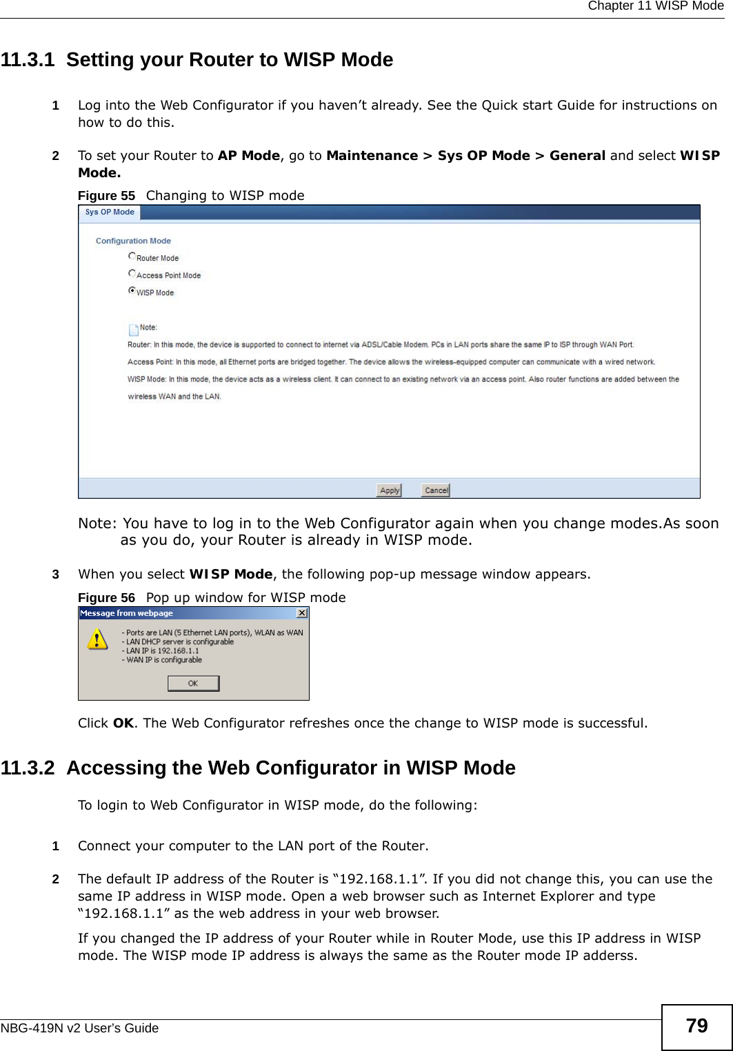  Chapter 11 WISP ModeNBG-419N v2 User’s Guide 7911.3.1  Setting your Router to WISP Mode1Log into the Web Configurator if you haven’t already. See the Quick start Guide for instructions on how to do this.2To set your Router to AP Mode, go to Maintenance &gt; Sys OP Mode &gt; General and select WISP Mode. Figure 55   Changing to WISP modeNote: You have to log in to the Web Configurator again when you change modes.As soon as you do, your Router is already in WISP mode.3When you select WISP Mode, the following pop-up message window appears.Figure 56   Pop up window for WISP mode Click OK. The Web Configurator refreshes once the change to WISP mode is successful.11.3.2  Accessing the Web Configurator in WISP ModeTo login to Web Configurator in WISP mode, do the following:1Connect your computer to the LAN port of the Router. 2The default IP address of the Router is “192.168.1.1”. If you did not change this, you can use the same IP address in WISP mode. Open a web browser such as Internet Explorer and type “192.168.1.1” as the web address in your web browser. If you changed the IP address of your Router while in Router Mode, use this IP address in WISP mode. The WISP mode IP address is always the same as the Router mode IP adderss.