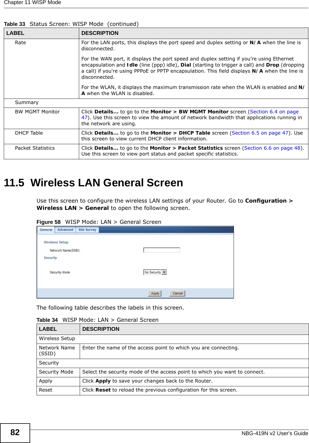 Chapter 11 WISP ModeNBG-419N v2 User’s Guide8211.5  Wireless LAN General ScreenUse this screen to configure the wireless LAN settings of your Router. Go to Configuration &gt; Wireless LAN &gt; General to open the following screen.Figure 58   WISP Mode: LAN &gt; General ScreenThe following table describes the labels in this screen. Rate For the LAN ports, this displays the port speed and duplex setting or N/A when the line is disconnected.For the WAN port, it displays the port speed and duplex setting if you’re using Ethernet encapsulation and Idle (line (ppp) idle), Dial (starting to trigger a call) and Drop (dropping a call) if you&apos;re using PPPoE or PPTP encapsulation. This field displays N/A when the line is disconnected.For the WLAN, it displays the maximum transmission rate when the WLAN is enabled and N/A when the WLAN is disabled.SummaryBW MGMT Monitor  Click Details... to go to the Monitor &gt; BW MGMT Monitor screen (Section 6.4 on page 47). Use this screen to view the amount of network bandwidth that applications running in the network are using.DHCP Table Click Details... to go to the Monitor &gt; DHCP Table screen (Section 6.5 on page 47). Use this screen to view current DHCP client information.Packet Statistics Click Details... to go to the Monitor &gt; Packet Statistics screen (Section 6.6 on page 48). Use this screen to view port status and packet specific statistics.Table 33   Status Screen: WISP Mode  (continued)LABEL DESCRIPTIONTable 34   WISP Mode: LAN &gt; General ScreenLABEL  DESCRIPTIONWireless SetupNetwork Name (SSID)Enter the name of the access point to which you are connecting.SecuritySecurity Mode Select the security mode of the access point to which you want to connect.Apply Click Apply to save your changes back to the Router.Reset Click Reset to reload the previous configuration for this screen.
